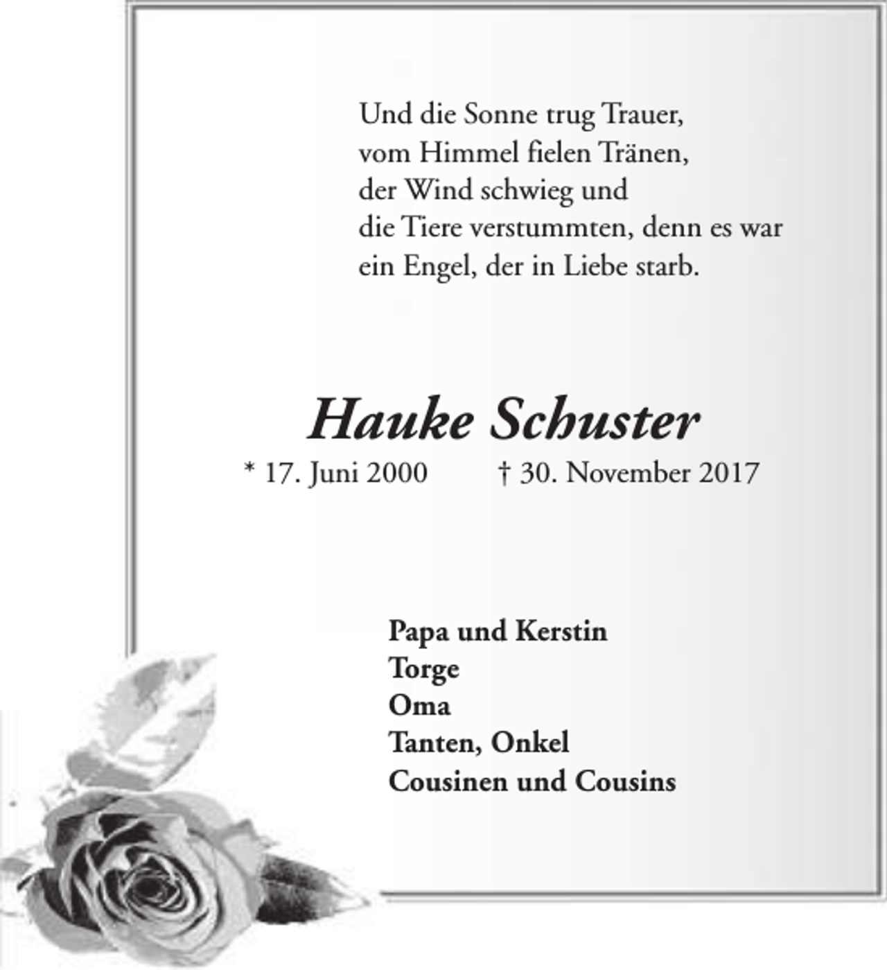 <p>Und die Sonne trug Trauer,<br />vom Himmel fielen Tränen,<br />der Wind schwieg und<br />die Tiere verstummten, denn es war<br />ein Engel, der in Liebe starb.</p><p>Hauke Schuster</p><p>* 17. Juni 2000</p><p>† 30. November 2017</p><p>Papa und Kerstin<br />Torge<br />Oma<br />Tanten, Onkel<br />Cousinen und Cousins</p>