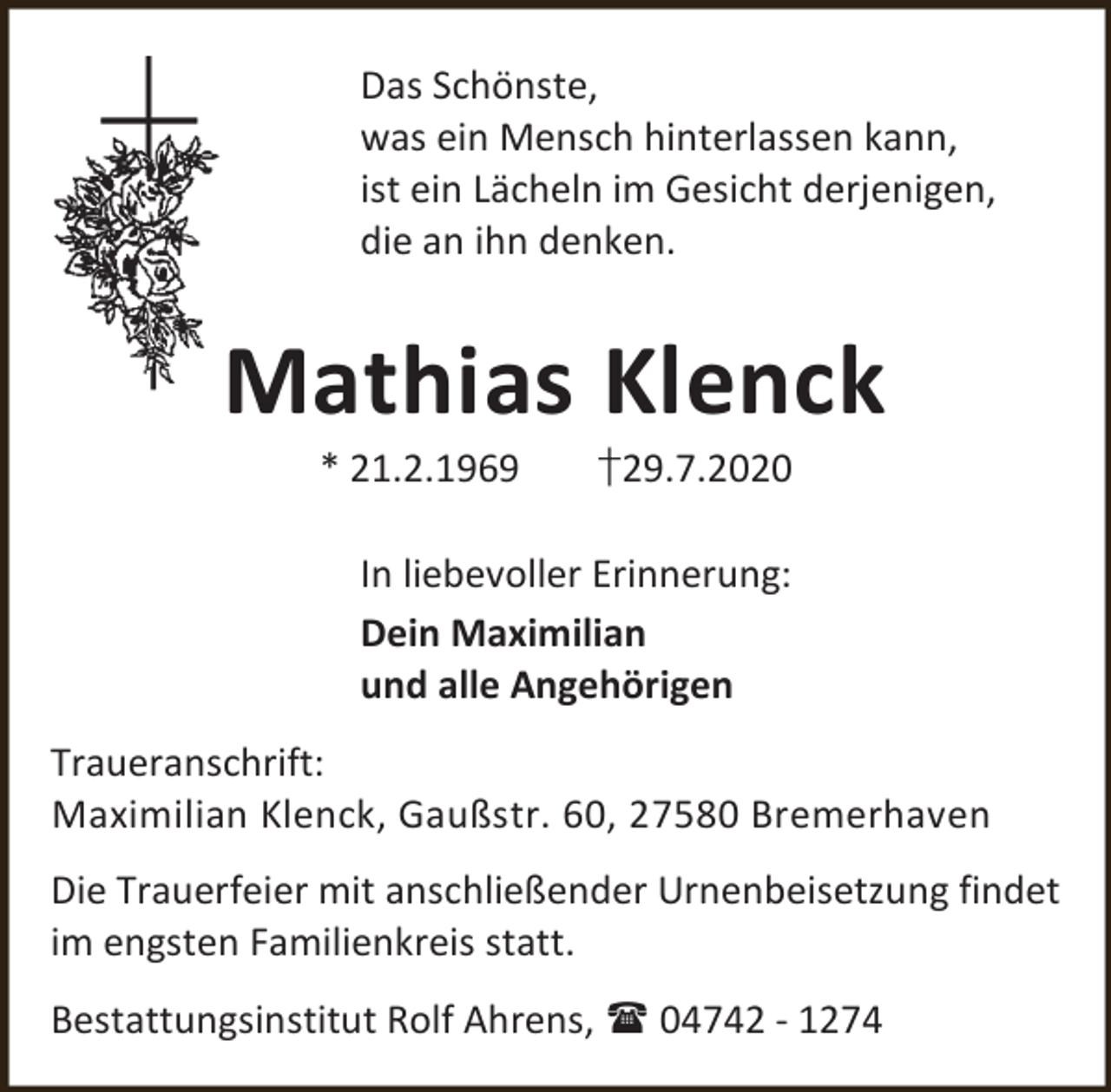<p>Das Schönste,<br />was ein Mensch hinterlassen kann,<br />ist ein Lächeln im Gesicht derjenigen,<br />die an ihn denken.</p><p>Mathias Klenck<br />* 21.2.1969</p><p>†29.7.2020</p><p>In liebevoller Erinnerung:<br />Dein Maximilian<br />und alle Angehörigen<br />Traueranschrift:<br />Maximilian Klenck, Gaußstr. 60, 27580 Bremerhaven<br />Die Trauerfeier mit anschließender Urnenbeisetzung findet<br />im engsten Familienkreis statt.<br />Bestattungsinstitut Rolf Ahrens,  04742 - 1274</p>