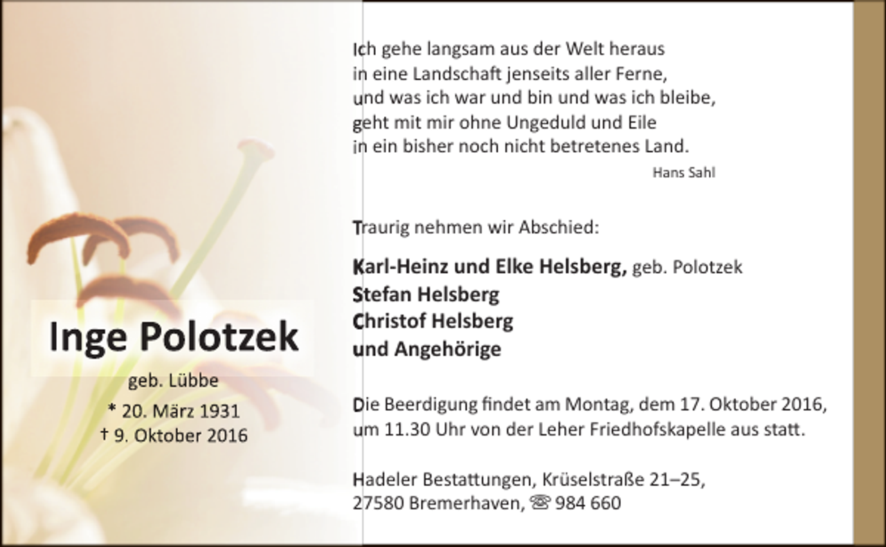 <p>Icch gehe langsam aus der Welt heraus<br />in eine Landschaft jenseits aller Ferne,<br />und was ich war und bin und was ich bleibe,<br />geht mit mir ohne Ungeduld und Eile<br />in ein bisher noch nicht betretenes Land.<br />Hans Sahl</p><p>Traurig nehmen wir Abschied:</p><p>Inge Polotzek<br />geb.<br />b Lübb<br />Lübbe<br />* 20. März 1931<br />† 9. Oktober 2016</p><p>Karl-Heinz und Elke Helsberg, geb. Polotzek<br />Stefan Helsberg<br />Christof Helsberg<br />und Angehörige<br />Die Beerdigung findet am Montag, dem 17. Oktober 2016,<br />um 11.30 Uhr von der Leher Friedhofskapelle aus statt.<br />Hadeler Bestattungen, Krüselstraße 21–25,<br />27580 Bremerhaven,  984 660</p>