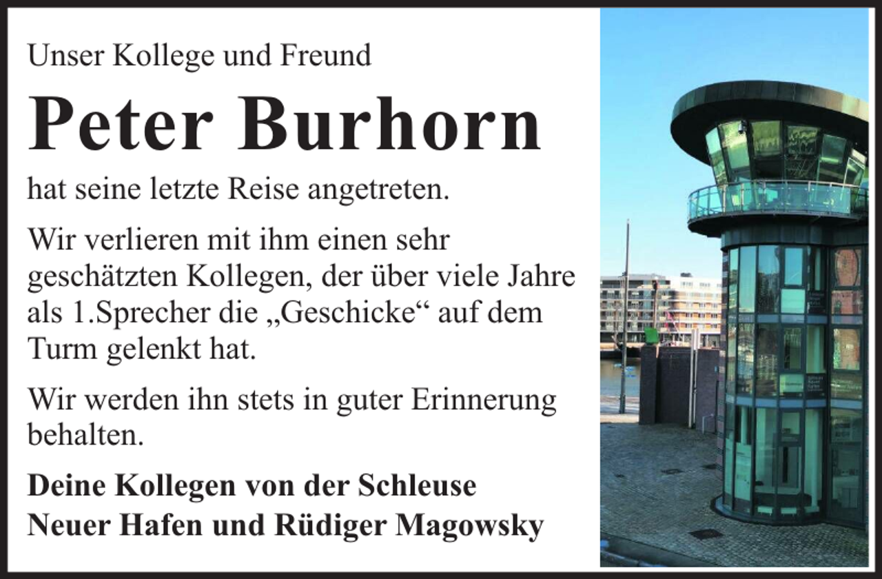 <p>Unser Kollege und Freund</p><p>Peter Burhorn<br />hat seine letzte Reise angetreten.</p><p>Wir verlieren mit ihm einen sehr<br />geschätzten Kollegen, der über viele Jahre<br />als 1.Sprecher die „Geschicke“ auf dem<br />Turm gelenkt hat.<br />Wir werden ihn stets in guter Erinnerung<br />behalten.<br />Deine Kollegen von der Schleuse<br />Neuer Hafen und Rüdiger Magowsky</p>