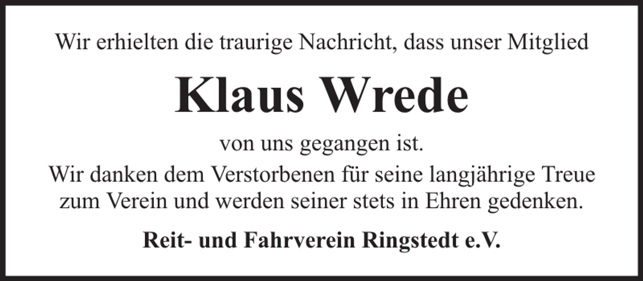 <p>Wir erhielten die traurige Nachricht, dass unser Mitglied</p><p>Klaus Wrede</p><p>von uns gegangen ist.<br />Wir danken dem Verstorbenen für seine langjährige Treue<br />zum Verein und werden seiner stets in Ehren gedenken.<br />Reit- und Fahrverein Ringstedt e.V.</p>