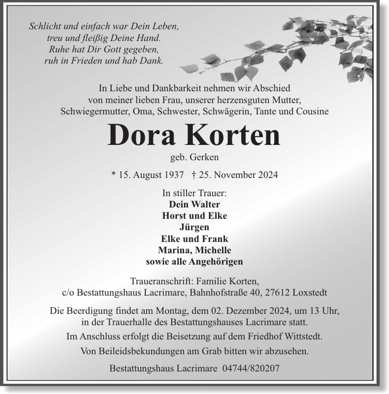 <p>Schlicht und einfach war Dein Leben,<br />treu und fleißig Deine Hand.<br />Ruhe hat Dir Gott gegeben,<br />ruh in Frieden und hab Dank.<br />In Liebe und Dankbarkeit nehmen wir Abschied<br />von meiner lieben Frau, unserer herzensguten Mutter,<br />Schwiegermutter, Oma, Schwester, Schwägerin, Tante und Cousine</p><p>Dora Korten<br />geb. Gerken</p><p>* 15. August 1937 † 25. November 2024<br />In stiller Trauer:<br />Dein Walter<br />Horst und Elke<br />Jürgen<br />Elke und Frank<br />Marina, Michelle<br />sowie alle Angehörigen<br />Traueranschrift: Familie Korten,<br />c/o Bestattungshaus Lacrimare, Bahnhofstraße 40, 27612 Loxstedt<br />Die Beerdigung findet am Montag, dem 02. Dezember 2024, um 13 Uhr,<br />in der Trauerhalle des Bestattungshauses Lacrimare statt.<br />Im Anschluss erfolgt die Beisetzung auf dem Friedhof Wittstedt.<br />Von Beileidsbekundungen am Grab bitten wir abzusehen.<br />Bestattungshaus Lacrimare 04744/820207</p>
