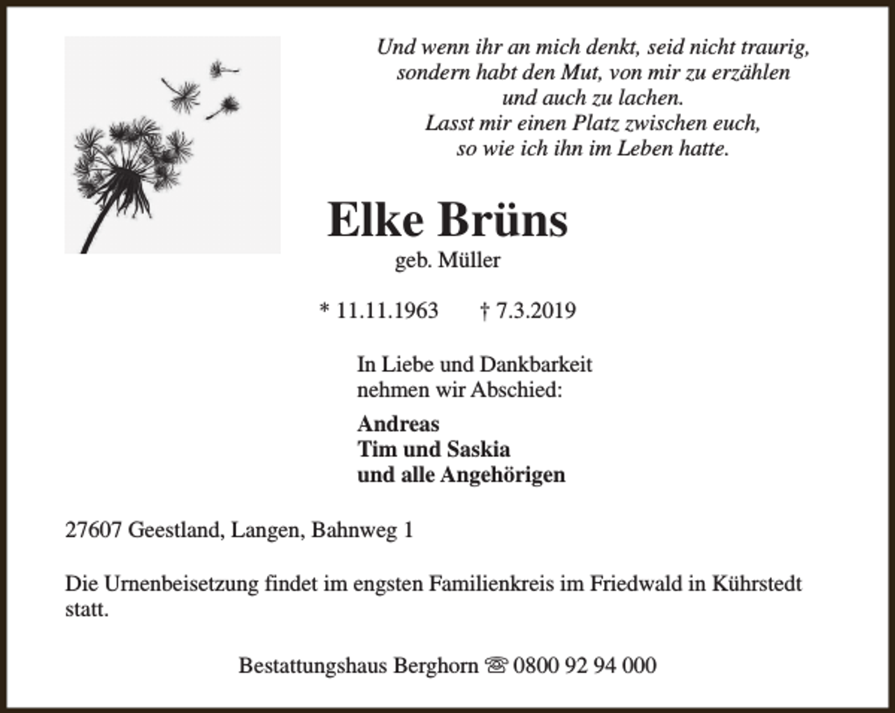 <p>Und wenn ihr an mich denkt, seid nicht traurig,<br />sondern habt den Mut, von mir zu erzählen<br />und auch zu lachen.<br />Lasst mir einen Platz zwischen euch,<br />so wie ich ihn im Leben hatte.</p><p>Elke Brüns<br />geb. Müller</p><p>* 11.11.1963</p><p>† 7.3.2019</p><p>In Liebe und Dankbarkeit<br />nehmen wir Abschied:<br />Andreas<br />Tim und Saskia<br />und alle Angehörigen<br />27607 Geestland, Langen, Bahnweg 1<br />Die Urnenbeisetzung findet im engsten Familienkreis im Friedwald in Kührstedt<br />statt.<br />Bestattungshaus Berghorn s 0800 92 94 000</p>