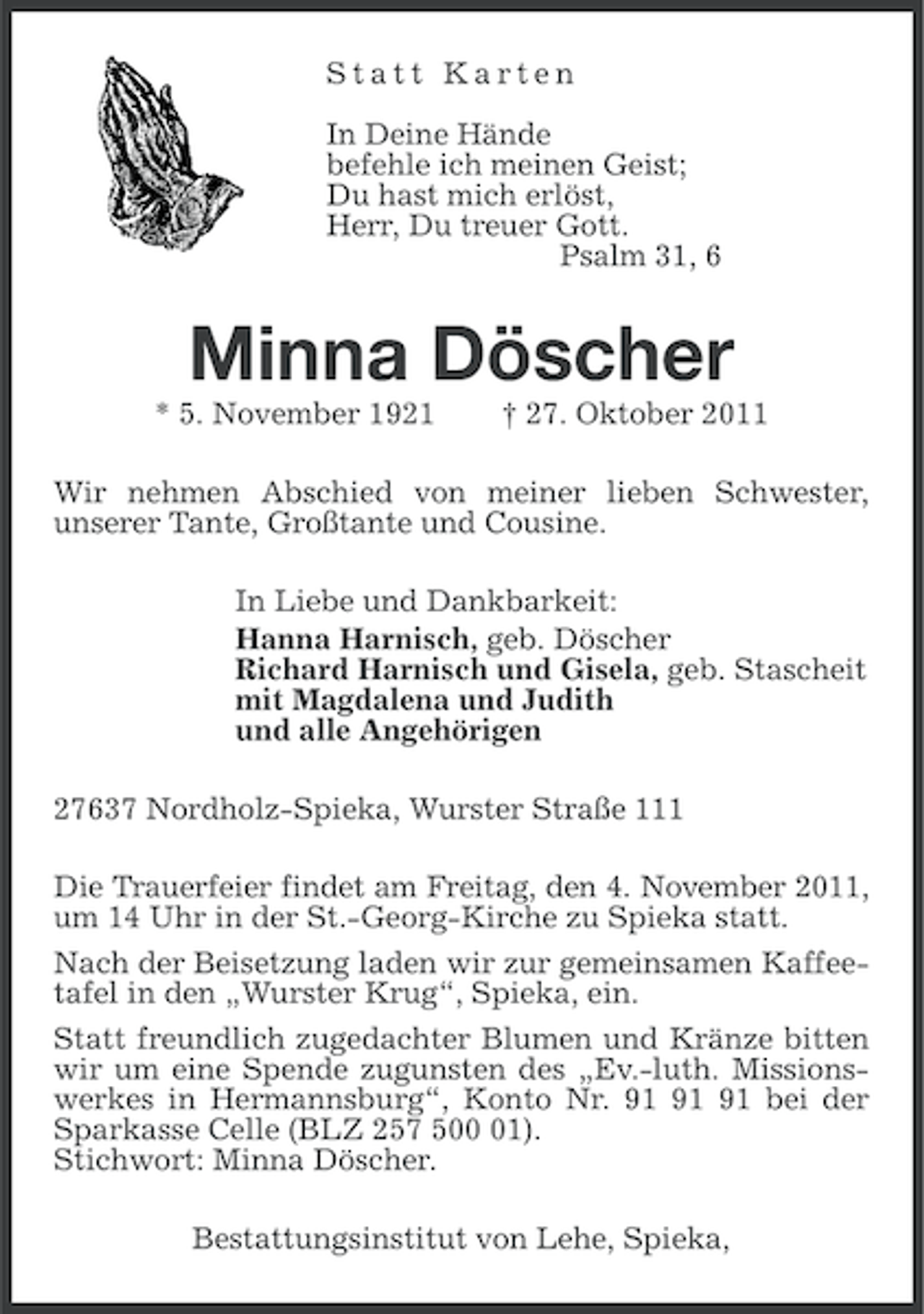 <p>Statt Karten<br />In Deine Hände<br />befehle ich meinen Geist;<br />Du hast mich erlöst,<br />Herr, Du treuer Gott.<br />Psalm 31, 6</p><p>Minna Döscher<br />* 5. November 1921</p><p>† 27. Oktober 2011</p><p>Wir nehmen Abschied von meiner lieben Schwester,<br />unserer Tante, Großtante und Cousine.<br />In Liebe und Dankbarkeit:<br />Hanna Harnisch, geb. Döscher<br />Richard Harnisch und Gisela, geb. Stascheit<br />mit Magdalena und Judith<br />und alle Angehörigen<br />27637 Nordholz-Spieka, Wurster Straße 111<br />Die Trauerfeier findet am Freitag, den 4. November 2011,<br />um 14 Uhr in der St.-Georg-Kirche zu Spieka statt.<br />Nach der Beisetzung laden wir zur gemeinsamen Kaffeetafel in den „Wurster Krug“, Spieka, ein.<br />Statt freundlich zugedachter Blumen und Kränze bitten<br />wir um eine Spende zugunsten des „Ev.-luth. Missionswerkes in Hermannsburg“, Konto Nr. bei der<br />Sparkasse Celle (BLZ 257 501).<br />Stichwort: Minna Döscher.<br />Bestattungsinstitut von Lehe, Spieka,</p>