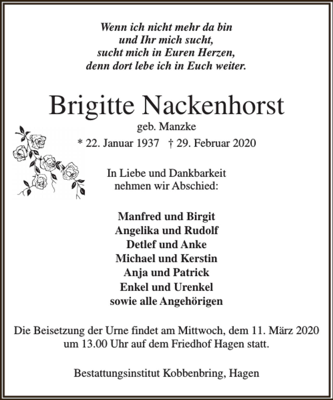 <p>Wenn ich nicht mehr da bin<br />und Ihr mich sucht,<br />sucht mich in Euren Herzen,<br />denn dort lebe ich in Euch weiter.</p><p>Brigitte Nackenhorst<br />geb. Manzke<br />* 22. Januar 1937 † 29. Februar 2020<br />In Liebe und Dankbarkeit<br />nehmen wir Abschied:<br />Manfred und Birgit<br />Angelika und Rudolf<br />Detlef und Anke<br />Michael und Kerstin<br />Anja und Patrick<br />Enkel und Urenkel<br />sowie alle Angehörigen<br />Die Beisetzung der Urne findet am Mittwoch, dem 11. März 2020<br />um 13.00 Uhr auf dem Friedhof Hagen statt.<br />Bestattungsinstitut Kobbenbring, Hagen</p>