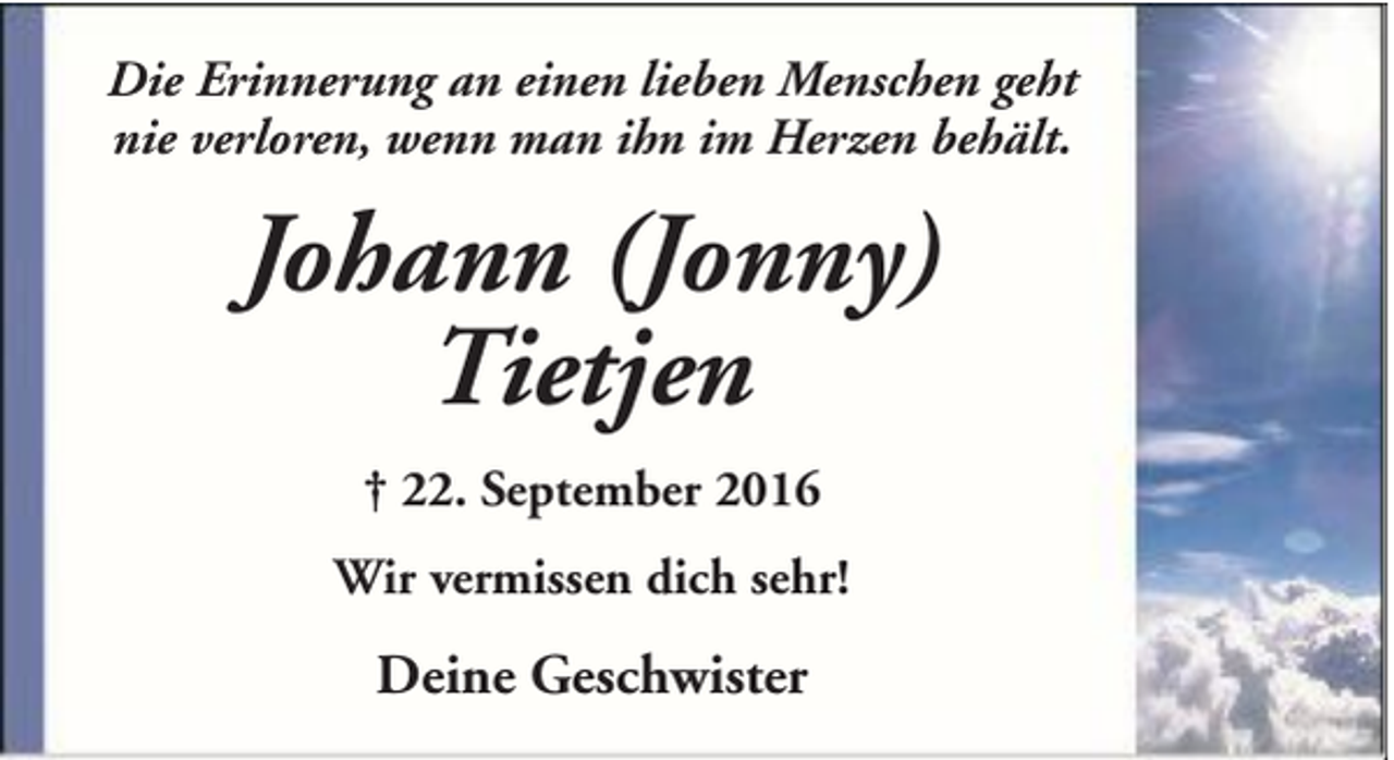 <p>Die Erinnerung an einen lieben Menschen geht<br />nie verloren, wenn man ihn im Herzen behält.</p><p>Johann (Jonny)<br />Tietjen<br />† 22. September 2016<br />Wir vermissen dich sehr!</p><p>Deine Geschwister</p>