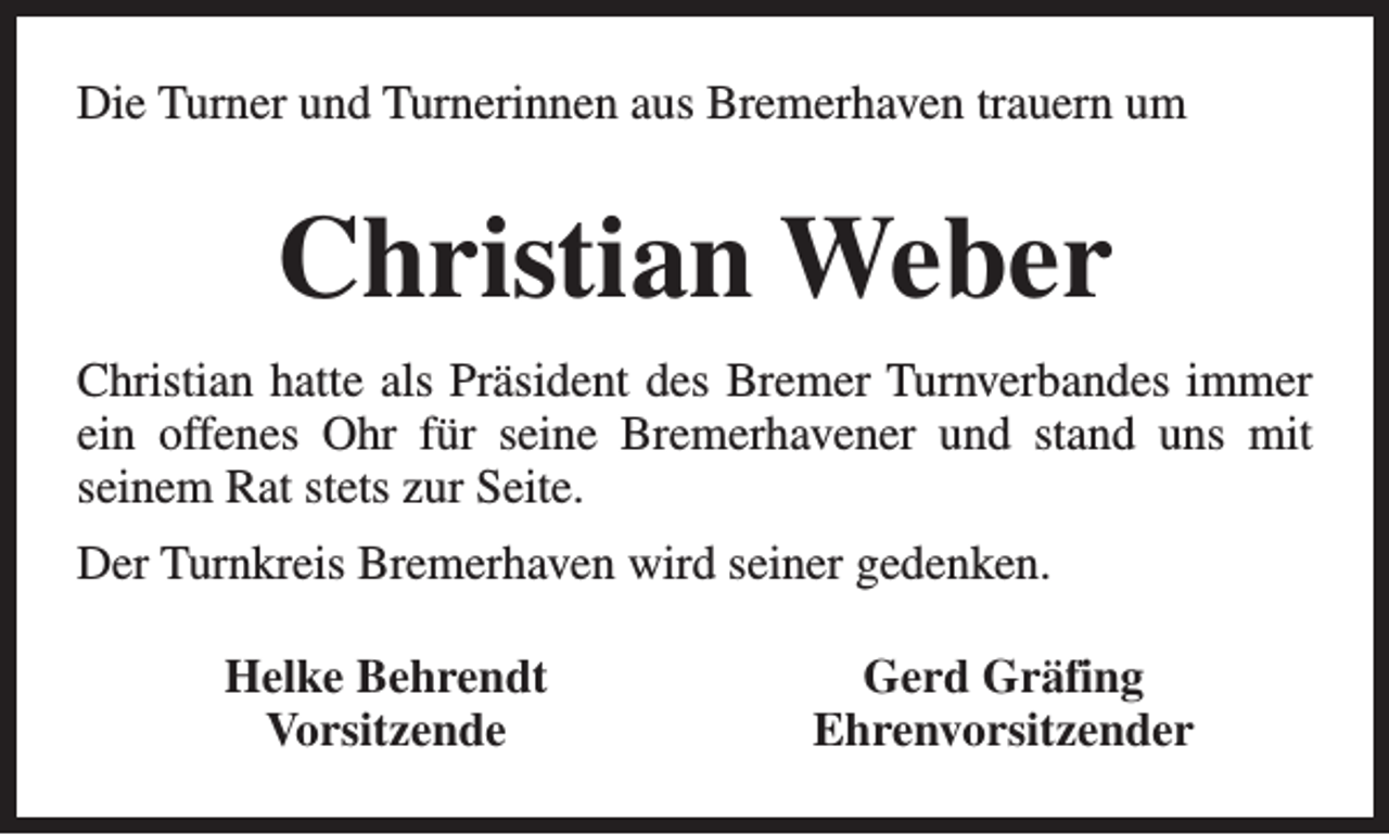 <p>Die Turner und Turnerinnen aus Bremerhaven trauern um</p><p>Christian Weber<br />Christian hatte als Präsident des Bremer Turnverbandes immer<br />ein offenes Ohr für seine Bremerhavener und stand uns mit<br />seinem Rat stets zur Seite.<br />Der Turnkreis Bremerhaven wird seiner gedenken.<br />Helke Behrendt<br />Vorsitzende</p><p>Gerd Gräfing<br />Ehrenvorsitzender</p>