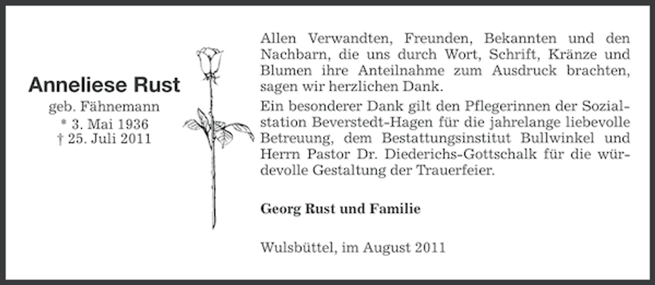 <p>Anneliese Rust<br />geb. Fähnemann<br />* 3. Mai 1936<br />† 25. Juli 2011</p><p>Allen Verwandten, Freunden, Bekannten und den<br />Nachbarn, die uns durch Wort, Schrift, Kränze und<br />Blumen ihre Anteilnahme zum Ausdruck brachten,<br />sagen wir herzlichen Dank.<br />Ein besonderer Dank gilt den Pflegerinnen der Sozialstation Beverstedt-Hagen für die jahrelange liebevolle<br />Betreuung, dem Bestattungsinstitut Bullwinkel und<br />Herrn Pastor Dr. Diederichs-Gottschalk für die würdevolle Gestaltung der Trauerfeier.<br />Georg Rust und Familie<br />Wulsbüttel, im August 2011</p>