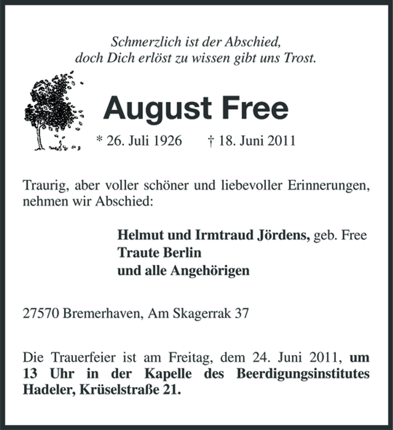<p>Schmerzlich ist der Abschied, doch Dich erlöst zu wissen gibt uns Trost.</p><p>August Free<br />* 26. Juli 1926 † 18. Juni 2011 Traurig, aber voller schöner und liebevoller Erinnerungen, nehmen wir Abschied: Helmut und Irmtraud Jördens, geb. Free Traute Berlin und alle Angehörigen 27570 Bremerhaven, Am Skagerrak 37 Die Trauerfeier ist am Freitag, dem 24. Juni 2011, um 13 Uhr in der Kapelle des Beerdigungsinstitutes Hadeler, Krüselstraße 21.</p>