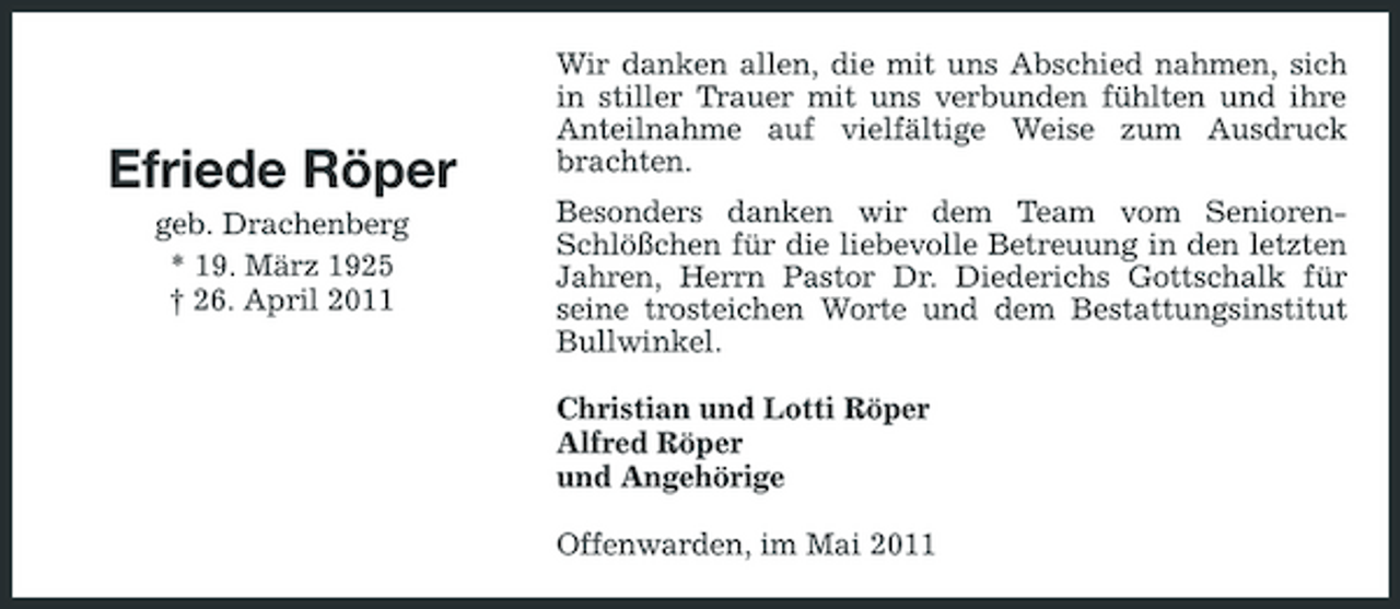 <p>Efriede Röper<br />geb. Drachenberg * 19. März 1925 † 26. April 2011</p><p>Wir danken allen, die mit uns Abschied nahmen, sich in stiller Trauer mit uns verbunden fühlten und ihre Anteilnahme auf vielfältige Weise zum Ausdruck brachten. Besonders danken wir dem Team vom SeniorenSchlößchen für die liebevolle Betreuung in den letzten Jahren, Herrn Pastor Dr. Diederichs Gottschalk für seine trosteichen Worte und dem Bestattungsinstitut Bullwinkel. Christian und Lotti Röper Alfred Röper und Angehörige Offenwarden, im Mai 2011</p>