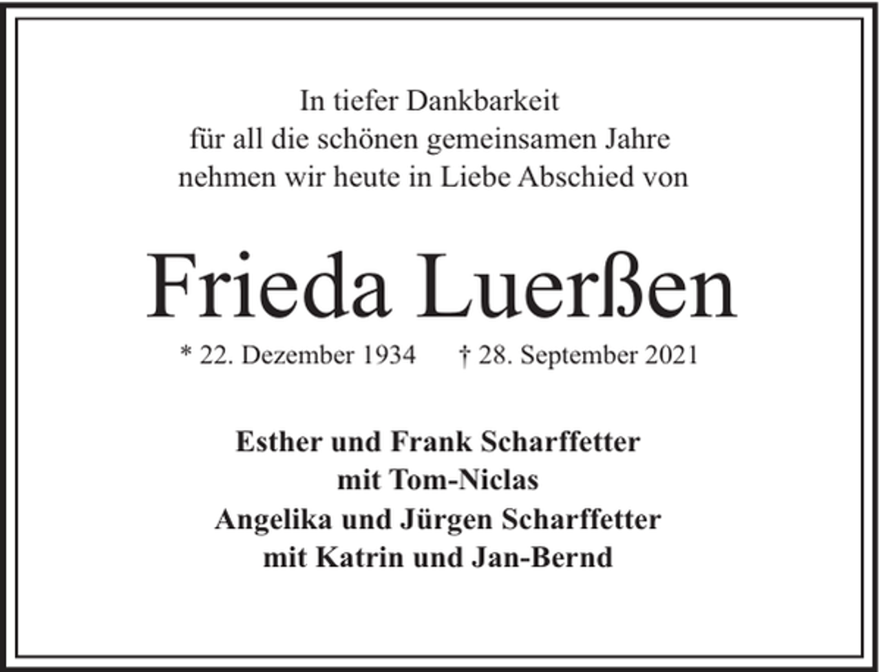 <p>In tiefer Dankbarkeit<br />für all die schönen gemeinsamen Jahre<br />nehmen wir heute in Liebe Abschied von</p><p>Frieda Luerßen<br />* 22. Dezember 1934</p><p>† 28. September 2021</p><p>Esther und Frank Scharffetter<br />mit Tom-Niclas<br />Angelika und Jürgen Scharffetter<br />mit Katrin und Jan-Bernd</p>