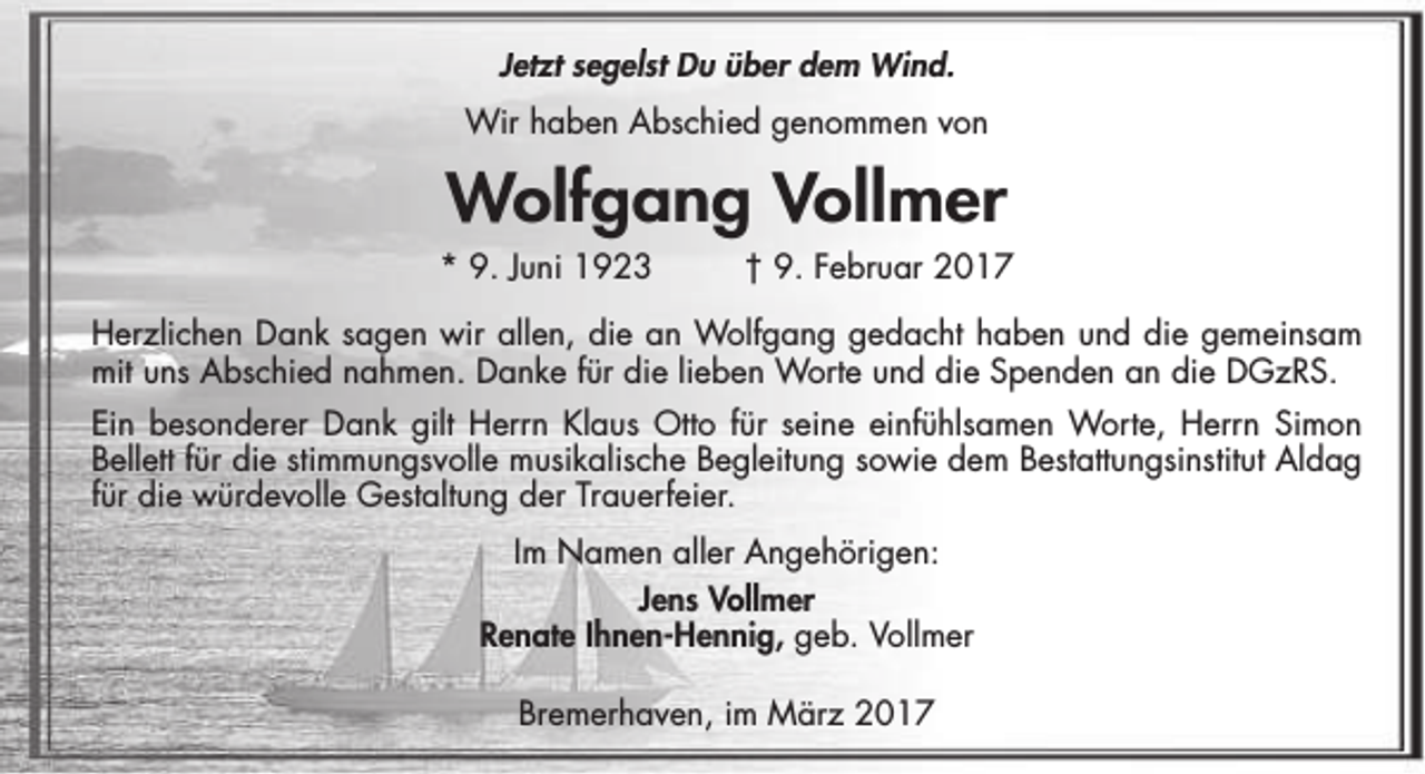 <p>Jetzt segelst Du über dem Wind.<br />Wir haben Abschied genommen von</p><p>Wolfgang Vollmer<br />* 9. Juni 1923</p><p>† 9. Februar 2017</p><p>Herzlichen Dank sagen wir allen, die an Wolfgang gedacht haben und die gemeinsam<br />mit uns Abschied nahmen. Danke für die lieben Worte und die Spenden an die DGzRS.<br />Ein besonderer Dank gilt Herrn Klaus Otto für seine einfühlsamen Worte, Herrn Simon<br />Bellett für die stimmungsvolle musikalische Begleitung sowie dem Bestattungsinstitut Aldag<br />für die würdevolle Gestaltung der Trauerfeier.<br />Im Namen aller Angehörigen:<br />Jens Vollmer<br />Renate Ihnen-Hennig, geb. Vollmer<br />Bremerhaven, im März 2017</p>