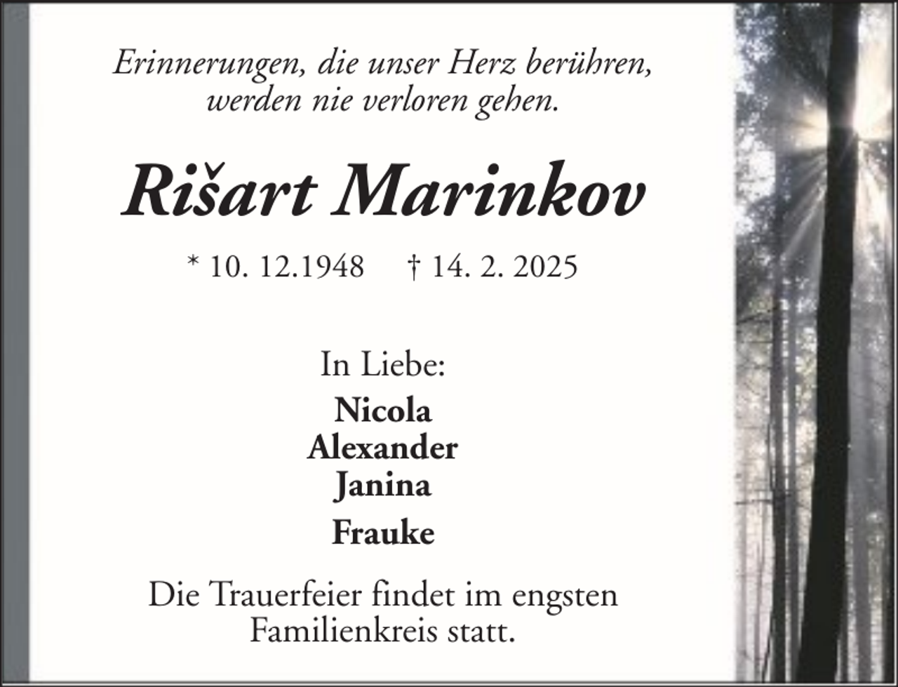 <p>Erinnerungen, die unser Herz berühren,<br />werden nie verloren gehen.</p><p>Rišart Marinkov<br />* 10. 12.1948</p><p>† 14. 2. 2025</p><p>In Liebe:<br />Nicola<br />Alexander<br />Janina<br />Frauke<br />Die Trauerfeier findet im engsten<br />Familienkreis statt.</p>