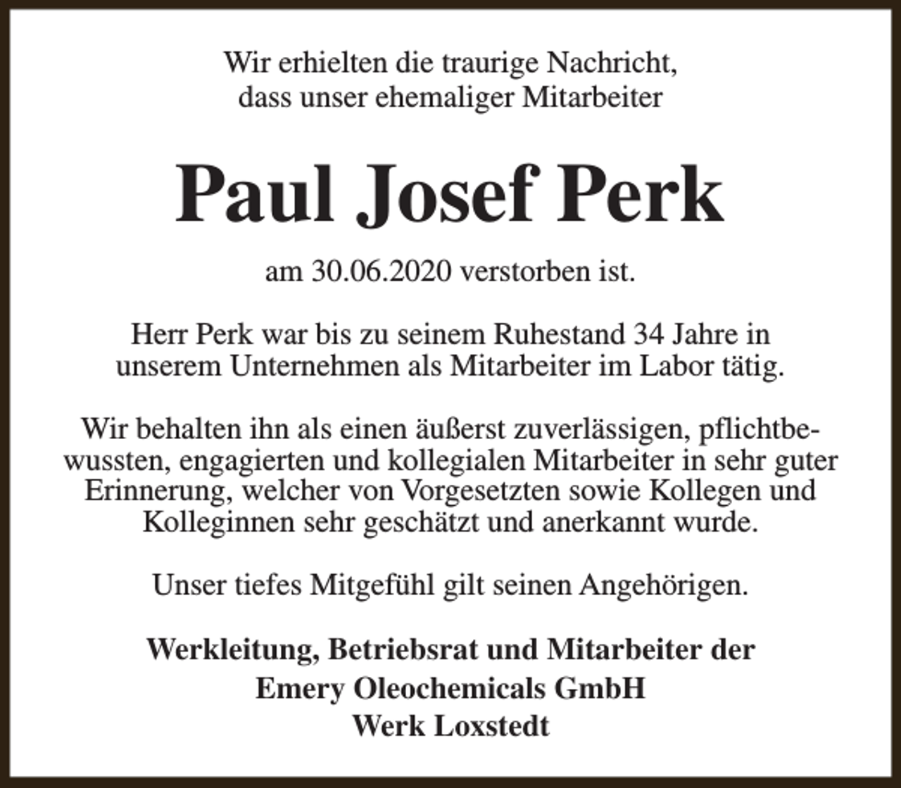 <p>Wir erhielten die traurige Nachricht,<br />dass unser ehemaliger Mitarbeiter</p><p>Paul Josef Perk<br />am 30.06.2020 verstorben ist.<br />Herr Perk war bis zu seinem Ruhestand 34 Jahre in<br />unserem Unternehmen als Mitarbeiter im Labor tätig.<br />Wir behalten ihn als einen äußerst zuverlässigen, pflichtbewussten, engagierten und kollegialen Mitarbeiter in sehr guter<br />Erinnerung, welcher von Vorgesetzten sowie Kollegen und<br />Kolleginnen sehr geschätzt und anerkannt wurde.<br />Unser tiefes Mitgefühl gilt seinen Angehörigen.<br />Werkleitung, Betriebsrat und Mitarbeiter der<br />Emery Oleochemicals GmbH<br />Werk Loxstedt</p>