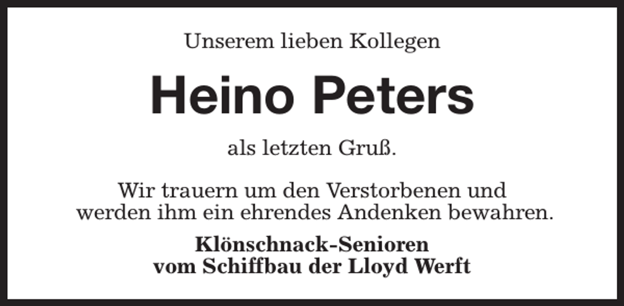<p>Unserem lieben Kollegen</p><p>Heino Peters<br />als letzten Gruß.<br />Wir trauern um den Verstorbenen und<br />werden ihm ein ehrendes Andenken bewahren.<br />Klönschnack-Senioren<br />vom Schiffbau der Lloyd Werft</p>