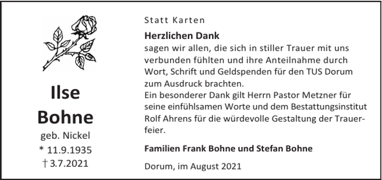 <p>St a t t K a r t en</p><p>Herzlichen Dank</p><p>Ilse<br />Bohne<br />geb. Nickel<br />* 11.9.1935<br />† 3.7.2021</p><p>sagen wir allen, die sich in stiller Trauer mit uns<br />verbunden fühlten und ihre Anteilnahme durch<br />Wort, Schrift und Geldspenden für den TUS Dorum<br />zum Ausdruck brachten.<br />Ein besonderer Dank gilt Herrn Pastor Metzner für<br />seine einfühlsamen Worte und dem Bestattungsinstitut<br />Rolf Ahrens für die würdevolle Gestaltung der Trauerfeier.<br />Familien Frank Bohne und Stefan Bohne<br />Dorum, im August 2021</p>