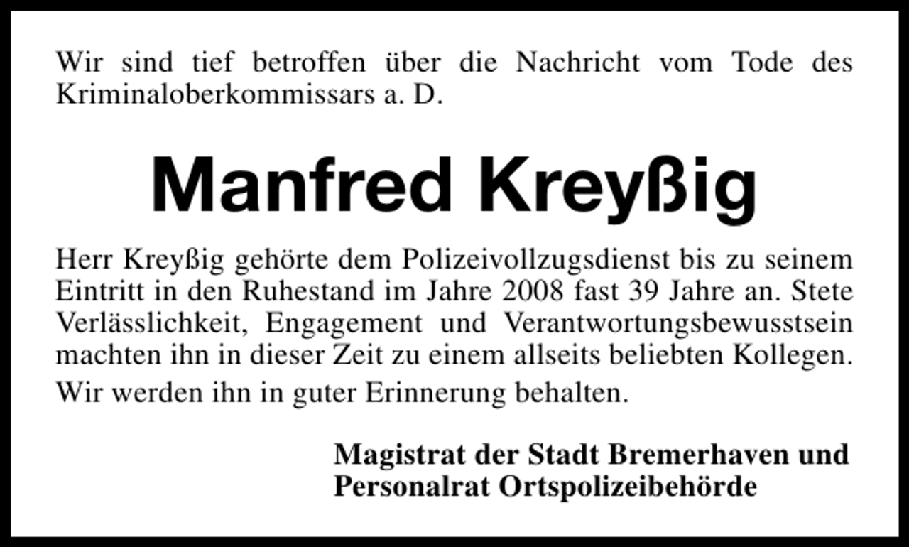 <p>Wir sind tief betroffen über die Nachricht vom Tode des<br />Kriminaloberkommissars a. D.</p><p>Manfred Kreyßig<br />Herr Kreyßig gehörte dem Polizeivollzugsdienst bis zu seinem<br />Eintritt in den Ruhestand im Jahre 2008 fast 39 Jahre an. Stete<br />Verlässlichkeit, Engagement und Verantwortungsbewusstsein<br />machten ihn in dieser Zeit zu einem allseits beliebten Kollegen.<br />Wir werden ihn in guter Erinnerung behalten.<br />Magistrat der Stadt Bremerhaven und<br />Personalrat Ortspolizeibehörde</p>