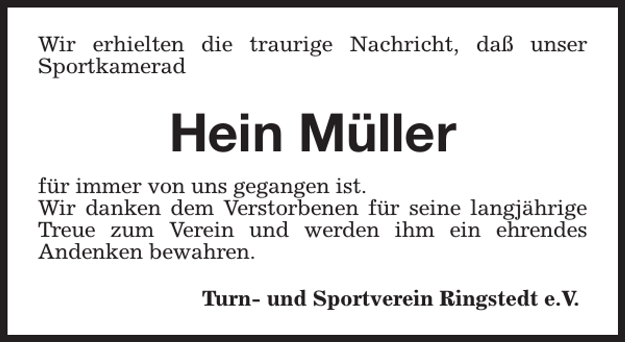 <p>Wir erhielten die traurige Nachricht, daß unser<br />Sportkamerad</p><p>Hein Müller<br />für immer von uns gegangen ist.<br />Wir danken dem Verstorbenen für seine langjährige<br />Treue zum Verein und werden ihm ein ehrendes<br />Andenken bewahren.<br />Turn- und Sportverein Ringstedt e.V.</p>