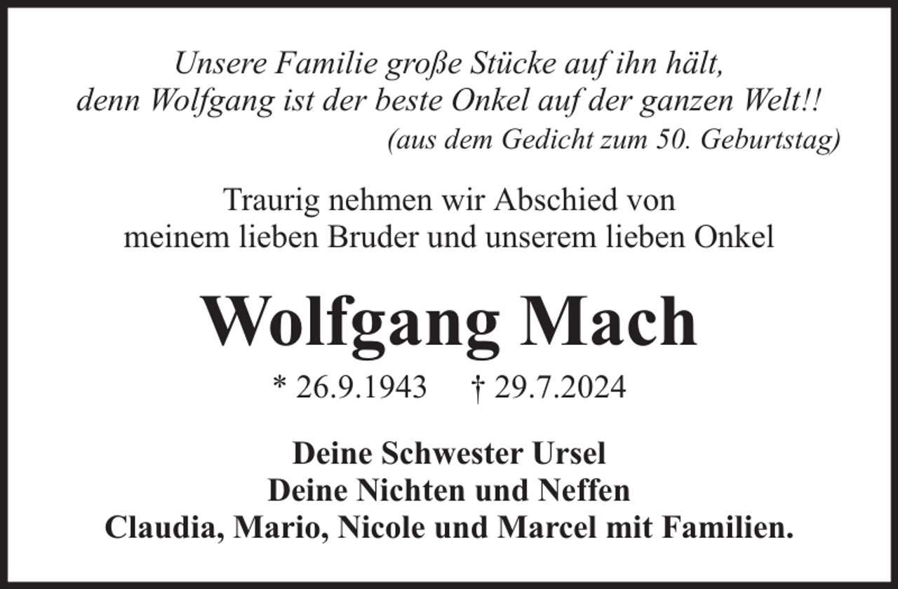 <p>Unsere Familie große Stücke auf ihn hält,<br />denn Wolfgang ist der beste Onkel auf der ganzen Welt!!</p><p>(aus dem Gedicht zum 50. Geburtstag)</p><p>Traurig nehmen wir Abschied von<br />meinem lieben Bruder und unserem lieben Onkel</p><p>Wolfgang Mach<br />* 26.9.1943</p><p>† 29.7.2024</p><p>Deine Schwester Ursel<br />Deine Nichten und Neffen<br />Claudia, Mario, Nicole und Marcel mit Familien.</p>