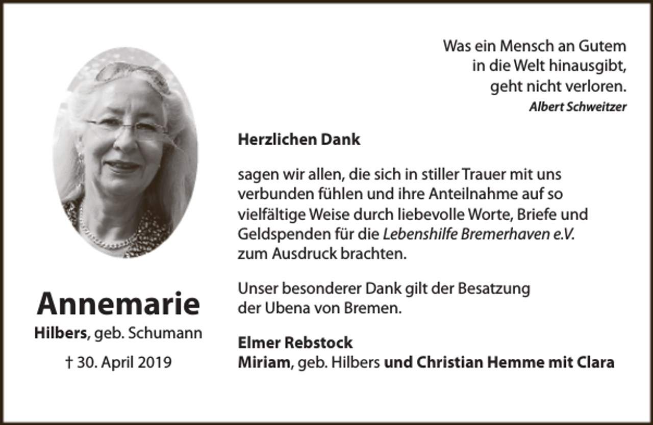 <p>Was ein Mensch an Gutem<br />in die Welt hinausgibt,<br />geht nicht verloren.<br />Albert Schweitzer</p><p>Herzlichen Dank<br />sagen wir allen, die sich in stiller Trauer mit uns<br />verbunden fühlen und ihre Anteilnahme auf so<br />vielfältige Weise durch liebevolle Worte, Briefe und<br />Geldspenden für die Lebenshilfe Bremerhaven e.V.<br />zum Ausdruck brachten.</p><p>Annemarie</p><p>Hilbers, geb. Schumann<br />† 30. April 2019</p><p>Unser besonderer Dank gilt der Besatzung<br />der Ubena von Bremen.<br />Elmer Rebstock<br />Miriam, geb. Hilbers und Christian Hemme mit Clara</p>