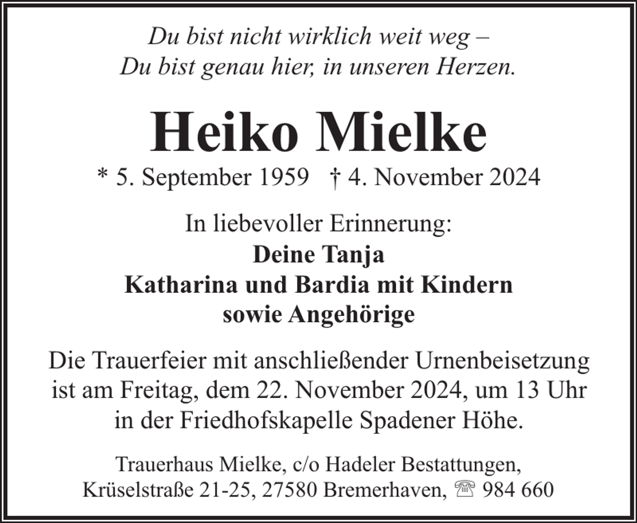 <p>Du bist nicht wirklich weit weg –<br />Du bist genau hier, in unseren Herzen.</p><p>Heiko Mielke</p><p>* 5. September 1959 † 4. November 2024<br />In liebevoller Erinnerung:<br />Deine Tanja<br />Katharina und Bardia mit Kindern<br />sowie Angehörige<br />Die Trauerfeier mit anschließender Urnenbeisetzung<br />ist am Freitag, dem 22. November 2024, um 13 Uhr<br />in der Friedhofskapelle Spadener Höhe.<br />Trauerhaus Mielke, c/o Hadeler Bestattungen,<br />Krüselstraße 21-25, 27580 Bremerhaven, ' 984 660</p>