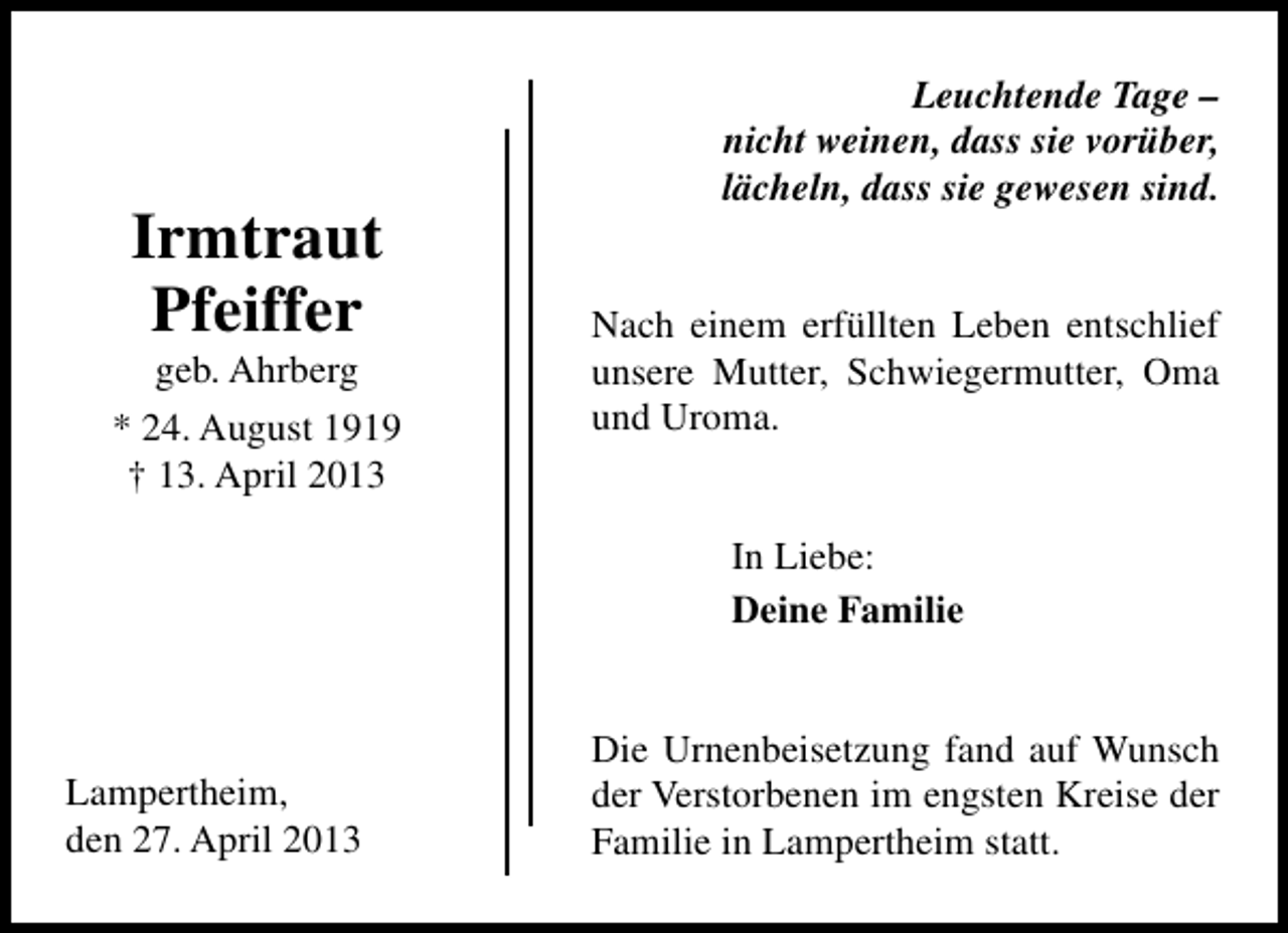 <p>Irmtraut<br />Pfeiffer</p><p>geb. Ahrberg<br />* 24. August 1919<br />† 13. April 2013</p><p>Leuchtende Tage –<br />nicht weinen, dass sie vorüber,<br />lächeln, dass sie gewesen sind.<br />Nach einem erfüllten Leben entschlief<br />unsere Mutter, Schwiegermutter, Oma<br />und Uroma.<br />In Liebe:<br />Deine Familie</p><p>Lampertheim,<br />den 27. April 2013</p><p>Die Urnenbeisetzung fand auf Wunsch<br />der Verstorbenen im engsten Kreise der<br />Familie in Lampertheim statt.</p>