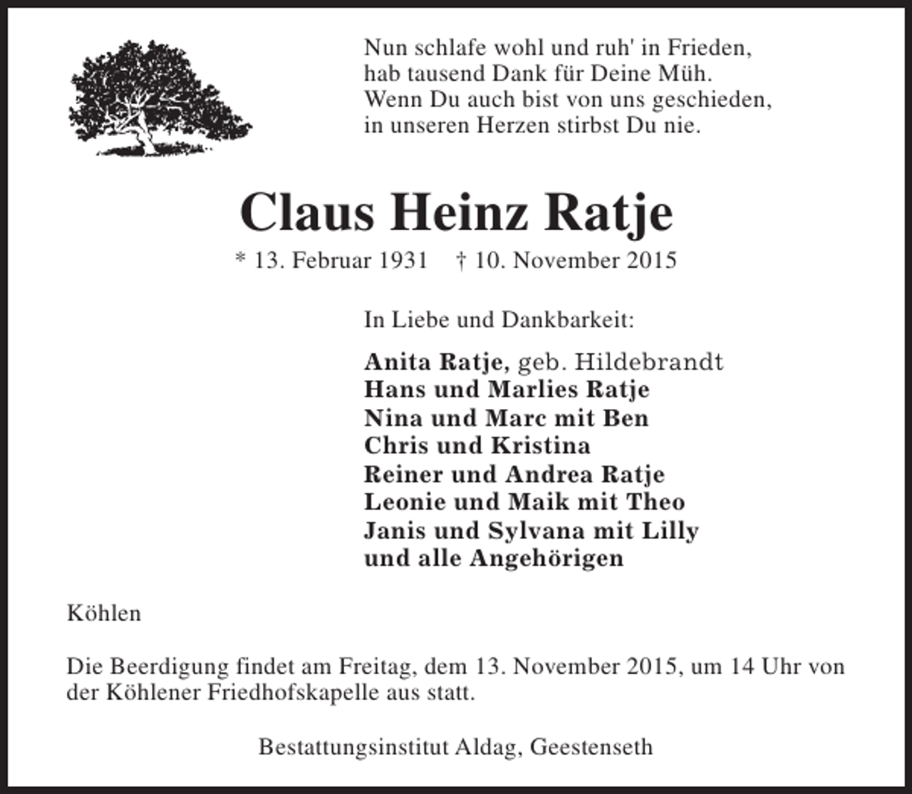 <p>Nun schlafe wohl und ruh' in Frieden,<br />hab tausend Dank für Deine Müh.<br />Wenn Du auch bist von uns geschieden,<br />in unseren Herzen stirbst Du nie.</p><p>Claus Heinz Ratje</p><p>* 13. Februar 1931</p><p>† 10. November 2015</p><p>In Liebe und Dankbarkeit:<br />Anita Ratje, geb. Hildebrandt<br />Hans und Marlies Ratje<br />Nina und Marc mit Ben<br />Chris und Kristina<br />Reiner und Andrea Ratje<br />Leonie und Maik mit Theo<br />Janis und Sylvana mit Lilly<br />und alle Angehörigen<br />Köhlen<br />Die Beerdigung findet am Freitag, dem 13. November 2015, um 14 Uhr von<br />der Köhlener Friedhofskapelle aus statt.<br />Bestattungsinstitut Aldag, Geestenseth</p>