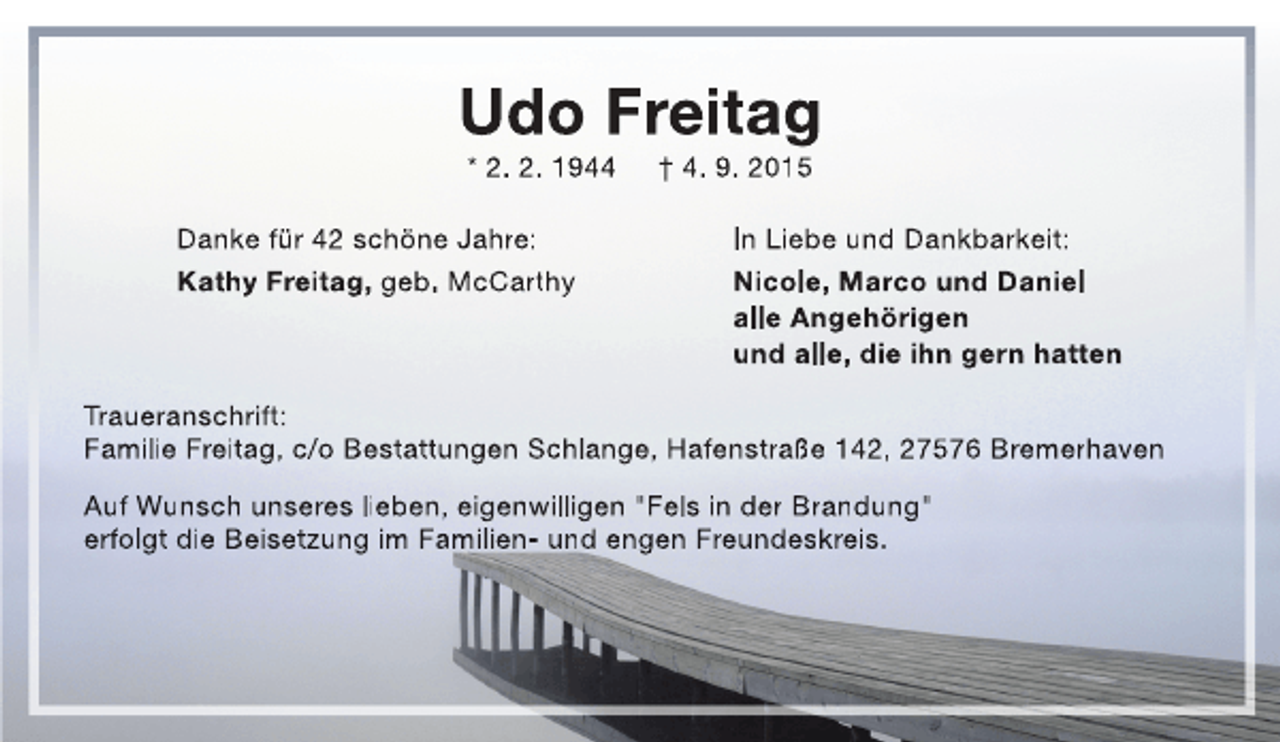 <p>Udo Freitag<br />* 2. 2. 1944</p>
<p>Danke für 42 schöne Jahre:<br />Kathy Freitag, geb. McCarthy</p>
<p>† 4. 9. 2015</p>
<p>In Liebe und Dankbarkeit:<br />Nicole, Marco und Daniel<br />alle Angehörigen<br />und alle, die ihn gern hatten</p>
<p>Traueranschrift:<br />Familie Freitag, c/o Bestattungen Schlange, Hafenstraße 142, 27576 Bremerhaven<br />Auf Wunsch unseres lieben, eigenwilligen "Fels in der Brandung"<br />erfolgt die Beisetzung im Familien- und engen Freundeskreis.</p>
