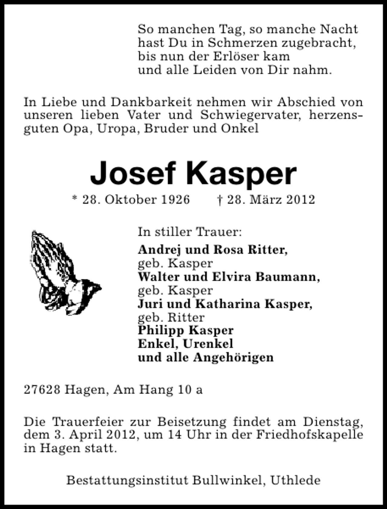 <p>So manchen Tag, so manche Nacht<br />hast Du in Schmerzen zugebracht,<br />bis nun der Erlöser kam<br />und alle Leiden von Dir nahm.<br />In Liebe und Dankbarkeit nehmen wir Abschied von<br />unseren lieben Vater und Schwiegervater, herzensguten Opa, Uropa, Bruder und Onkel</p><p>Josef Kasper</p><p>* 28. Oktober 1926</p><p>† 28. März 2012</p><p>In stiller Trauer:<br />Andrej und Rosa Ritter,<br />geb. Kasper<br />Walter und Elvira Baumann,<br />geb. Kasper<br />Juri und Katharina Kasper,<br />geb. Ritter<br />Philipp Kasper<br />Enkel, Urenkel<br />und alle Angehörigen<br />27628 Hagen, Am Hang 10 a<br />Die Trauerfeier zur Beisetzung findet am Dienstag,<br />dem 3. April 2012, um 14 Uhr in der Friedhofskapelle<br />in Hagen statt.<br />Bestattungsinstitut Bullwinkel, Uthlede</p>