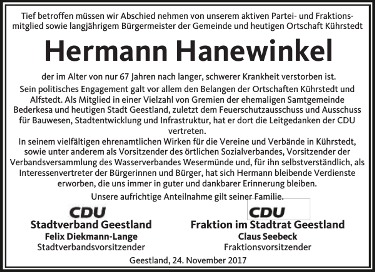 <p>Tief betroffen müssen wir Abschied nehmen von unserem aktiven Partei- und Fraktionsmitglied sowie langjährigem Bürgermeister der Gemeinde und heutigen Ortschaft Kührstedt</p><p>Hermann Hanewinkel</p><p>der im Alter von nur 67 Jahren nach langer, schwerer Krankheit verstorben ist.<br />Sein politisches Engagement galt vor allem den Belangen der Ortschaften Kührstedt und<br />Alfstedt. Als Mitglied in einer Vielzahl von Gremien der ehemaligen Samtgemeinde<br />Bederkesa und heutigen Stadt Geestland, zuletzt dem Feuerschutzausschuss und Ausschuss<br />für Bauwesen, Stadtentwicklung und Infrastruktur, hat er dort die Leitgedanken der CDU<br />vertreten.<br />In seinem vielfältigen ehrenamtlichen Wirken für die Vereine und Verbände in Kührstedt,<br />sowie unter anderem als Vorsitzender des örtlichen Sozialverbandes, Vorsitzender der<br />Verbandsversammlung des Wasserverbandes Wesermünde und, für ihn selbstverständlich, als<br />Interessenvertreter der Bürgerinnen und Bürger, hat sich Hermann bleibende Verdienste<br />erworben, die uns immer in guter und dankbarer Erinnerung bleiben.<br />Unsere aufrichtige Anteilnahme gilt seiner Familie.</p><p>Stadtverband Geestland<br />Felix Diekmann-Lange<br />Stadtverbandsvorsitzender</p><p>Fraktion im Stadtrat Geestland<br />Claus Seebeck<br />Fraktionsvorsitzender</p><p>Geestland, 24. November 2017</p>
