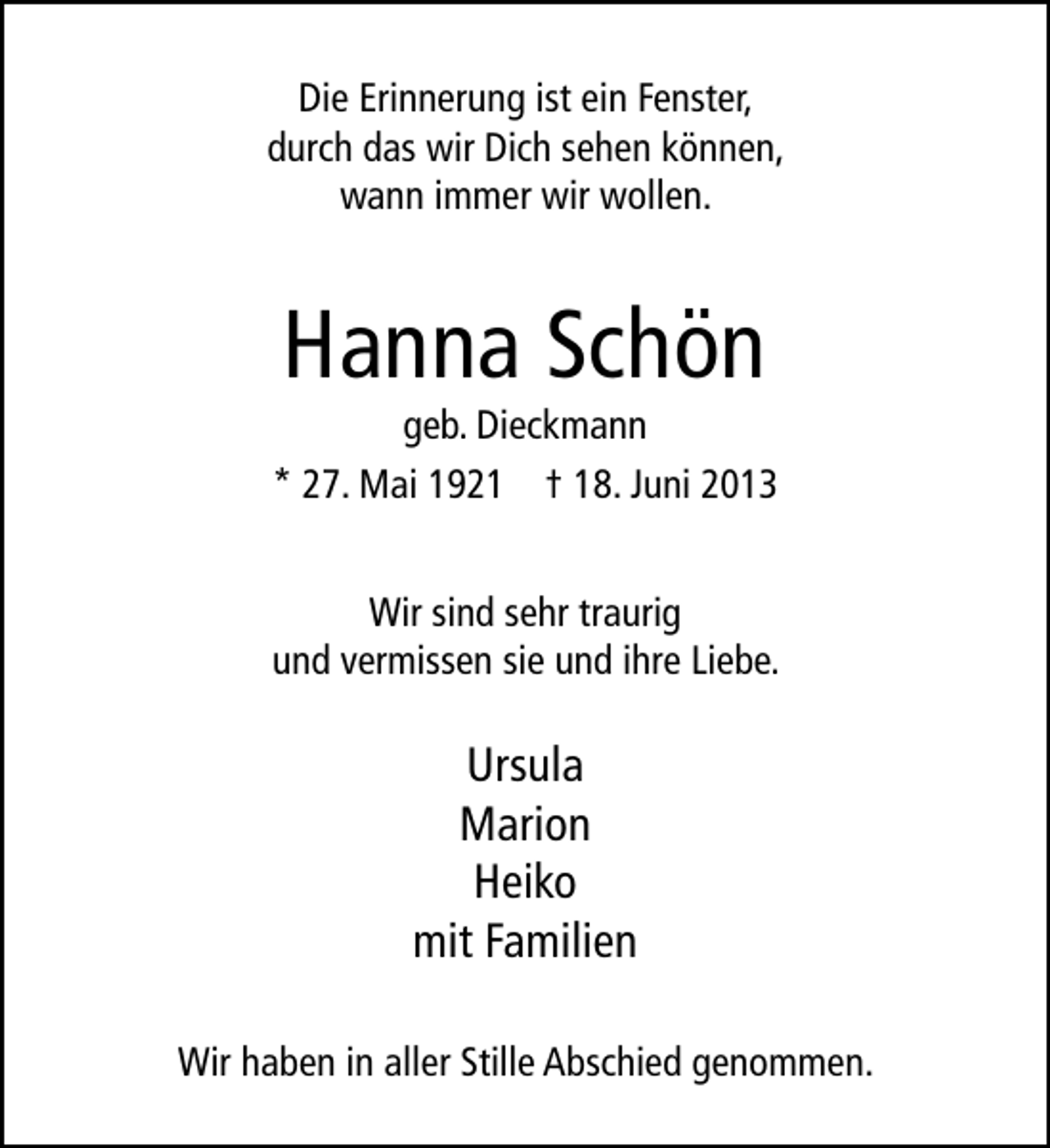<p>Die Erinnerung ist ein Fenster,<br />durch das wir Dich sehen können,<br />wann immer wir wollen.</p><p>Hanna Schön</p><p>geb. Dieckmann<br />* 27. Mai 1921 † 18. Juni 2013<br />Wir sind sehr traurig<br />und vermissen sie und ihre Liebe.</p><p>Ursula<br />Marion<br />Heiko<br />mit Familien<br />Wir haben in aller Stille Abschied genommen.</p>