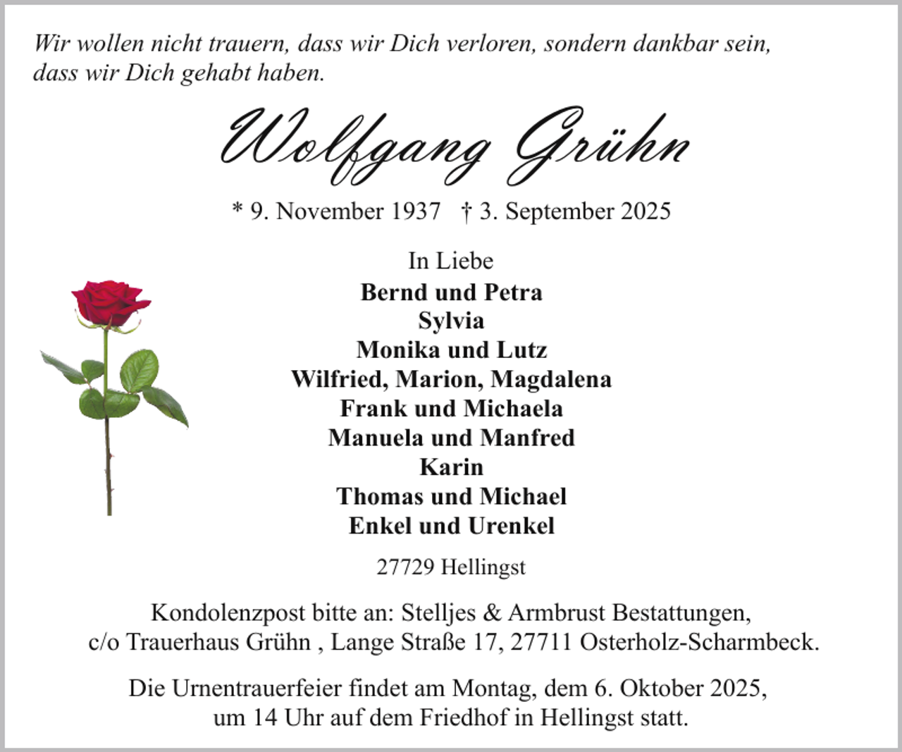 <p>Wir wollen nicht trauern, dass wir Dich verloren, sondern dankbar sein,<br />dass wir Dich gehabt haben.</p><p>Wolfgang Grühn<br />* 9. November 1937 † 3. September 2025<br />In Liebe<br />Bernd und Petra<br />Sylvia<br />Monika und Lutz<br />Wilfried, Marion, Magdalena<br />Frank und Michaela<br />Manuela und Manfred<br />Karin<br />Thomas und Michael<br />Enkel und Urenkel<br />27729 Hellingst</p><p>Kondolenzpost bitte an: Stelljes &amp; Armbrust Bestattungen,<br />c/o Trauerhaus Grühn , Lange Straße 17, 27711 Osterholz-Scharmbeck.<br />Die Urnentrauerfeier findet am Montag, dem 6. Oktober 2025,<br />um 14 Uhr auf dem Friedhof in Hellingst statt.</p>