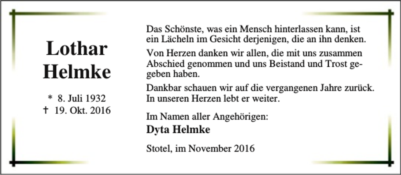 <p>Lothar<br />Helmke<br />* 8. Juli 1932<br />B 19. Okt. 2016</p><p>Das Schönste, was ein Mensch hinterlassen kann, ist<br />ein Lächeln im Gesicht derjenigen, die an ihn denken.<br />Von Herzen danken wir allen, die mit uns zusammen<br />Abschied genommen und uns Beistand und Trost gegeben haben.<br />Dankbar schauen wir auf die vergangenen Jahre zurück.<br />In unseren Herzen lebt er weiter.<br />Im Namen aller Angehörigen:</p><p>Dyta Helmke</p><p>Stotel, im November 2016</p>