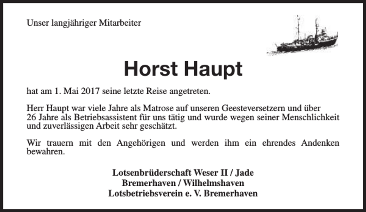<p>Unser langjähriger Mitarbeiter</p><p>Horst Haupt<br />hat am 1. Mai 2017 seine letzte Reise angetreten.<br />Herr Haupt war viele Jahre als Matrose auf unseren Geesteversetzern und über<br />26 Jahre als Betriebsassistent für uns tätig und wurde wegen seiner Menschlichkeit<br />und zuverlässigen Arbeit sehr geschätzt.<br />Wir trauern mit den Angehörigen und werden ihm ein ehrendes Andenken<br />bewahren.<br />Lotsenbrüderschaft Weser II / Jade<br />Bremerhaven / Wilhelmshaven<br />Lotsbetriebsverein e. V. Bremerhaven</p>