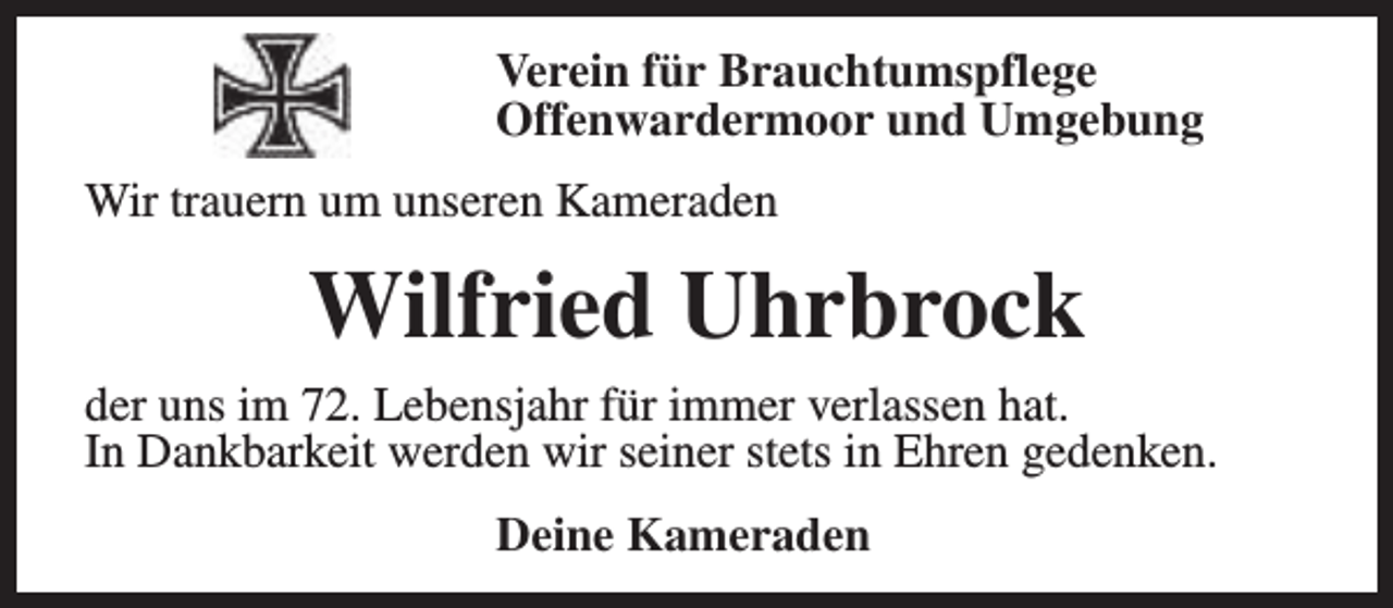 <p>Verein für Brauchtumspflege<br />Offenwardermoor und Umgebung<br />Wir trauern um unseren Kameraden</p><p>Wilfried Uhrbrock<br />der uns im 72. Lebensjahr für immer verlassen hat.<br />In Dankbarkeit werden wir seiner stets in Ehren gedenken.<br />Deine Kameraden</p>