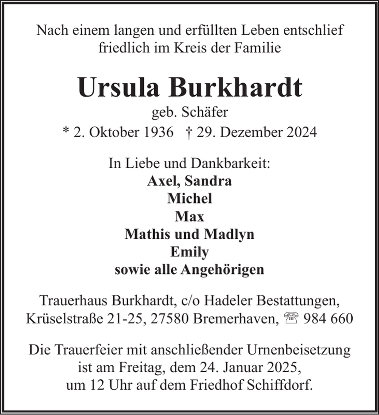<p>Nach einem langen und erfüllten Leben entschlief<br />friedlich im Kreis der Familie</p><p>Ursula Burkhardt</p><p>geb. Schäfer<br />* 2. Oktober 1936 † 29. Dezember 2024<br />In Liebe und Dankbarkeit:<br />Axel, Sandra<br />Michel<br />Max<br />Mathis und Madlyn<br />Emily<br />sowie alle Angehörigen<br />Trauerhaus Burkhardt, c/o Hadeler Bestattungen,<br />Krüselstraße 21-25, 27580 Bremerhaven, ' 984 660<br />Die Trauerfeier mit anschließender Urnenbeisetzung<br />ist am Freitag, dem 24. Januar 2025,<br />um 12 Uhr auf dem Friedhof Schiffdorf.</p>