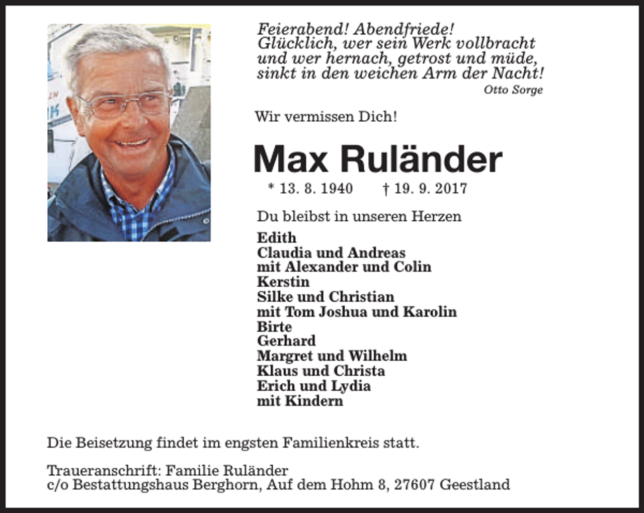 <p>Feierabend! Abendfriede!<br />Glücklich, wer sein Werk vollbracht<br />und wer hernach, getrost und müde,<br />sinkt in den weichen Arm der Nacht!<br />Otto Sorge</p><p>Wir vermissen Dich!</p><p>Max Ruländer<br />* 13. 8. 1940</p><p>† 19. 9. 2017</p><p>Du bleibst in unseren Herzen<br />Edith<br />Claudia und Andreas<br />mit Alexander und Colin<br />Kerstin<br />Silke und Christian<br />mit Tom Joshua und Karolin<br />Birte<br />Gerhard<br />Margret und Wilhelm<br />Klaus und Christa<br />Erich und Lydia<br />mit Kindern<br />Die Beisetzung findet im engsten Familienkreis statt.<br />Traueranschrift: Familie Ruländer<br />c/o Bestattungshaus Berghorn, Auf dem Hohm 8, 27607 Geestland</p>