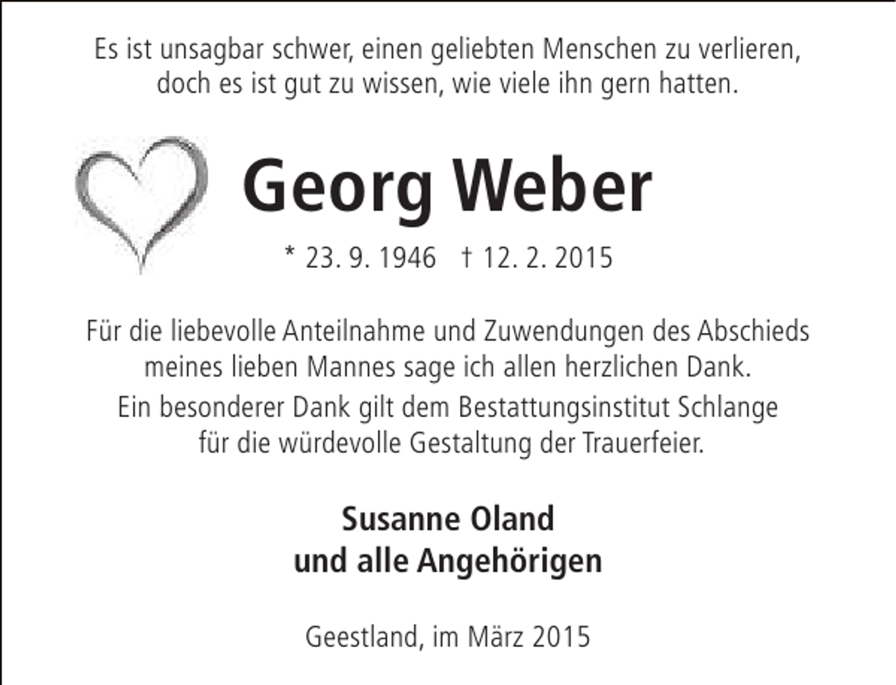 <p>Es ist unsagbar schwer, einen geliebten Menschen zu verlieren,<br />doch es ist gut zu wissen, wie viele ihn gern hatten.</p><p>Georg Weber<br />* 23. 9. 1946 † 12. 2. 2015<br />Für die liebevolle Anteilnahme und Zuwendungen des Abschieds<br />meines lieben Mannes sage ich allen herzlichen Dank.<br />Ein besonderer Dank gilt dem Bestattungsinstitut Schlange<br />für die würdevolle Gestaltung der Trauerfeier.</p><p>Susanne Oland<br />und alle Angehörigen<br />Geestland, im März 2015</p>
