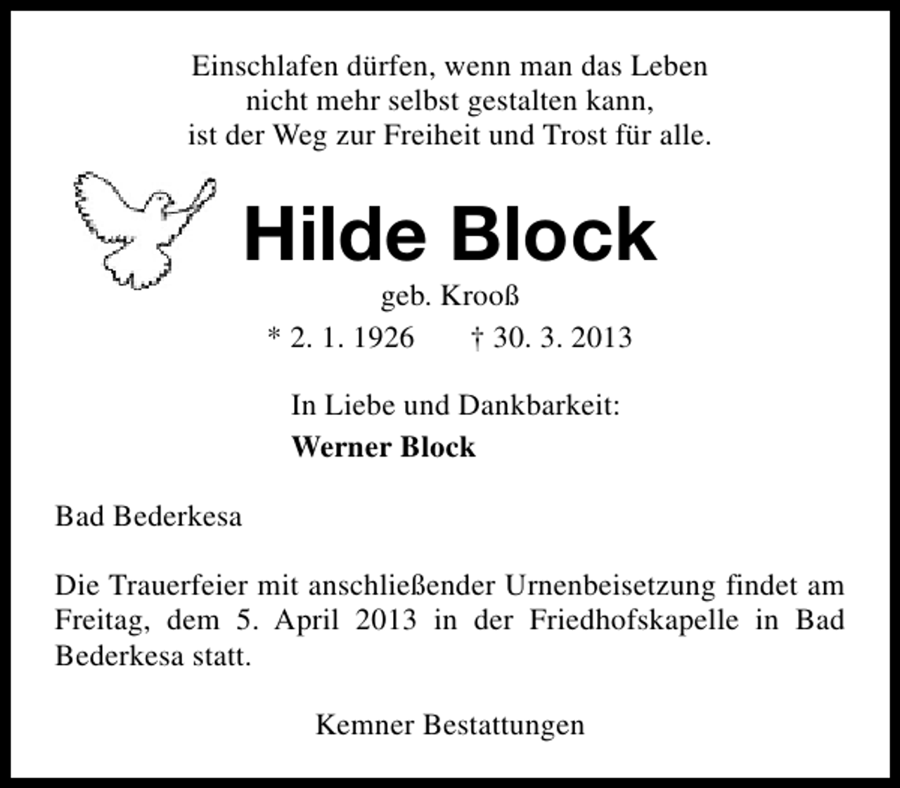 <p>Einschlafen dürfen, wenn man das Leben<br />nicht mehr selbst gestalten kann,<br />ist der Weg zur Freiheit und Trost für alle.</p><p>Hilde Block<br />geb. Krooß<br />* 2. 1. 1926<br />† 30. 3. 2013<br />In Liebe und Dankbarkeit:<br />Werner Block<br />Bad Bederkesa<br />Die Trauerfeier mit anschließender Urnenbeisetzung findet am<br />Freitag, dem 5. April 2013 in der Friedhofskapelle in Bad<br />Bederkesa statt.<br />Kemner Bestattungen</p>