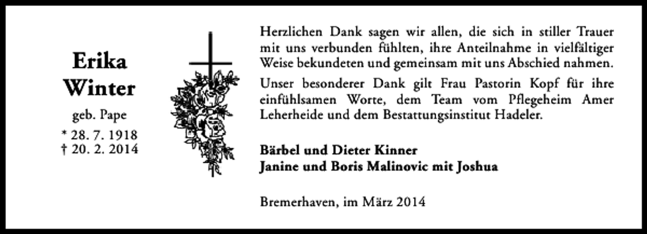 <p>Erika<br />Winter<br />geb. Pape<br />* 28. 7. 1918<br />† 20. 2. 2014</p><p>Herzlichen Dank sagen wir allen, die sich in stiller Trauer<br />mit uns verbunden fühlten, ihre Anteilnahme in vielfältiger<br />Weise bekundeten und gemeinsam mit uns Abschied nahmen.<br />Unser besonderer Dank gilt Frau Pastorin Kopf für ihre<br />einfühlsamen Worte, dem Team vom Pflegeheim Amer<br />Leherheide und dem Bestattungsinstitut Hadeler.<br />Bärbel und Dieter Kinner<br />Janine und Boris Malinovic mit Joshua<br />Bremerhaven, im März 2014</p>
