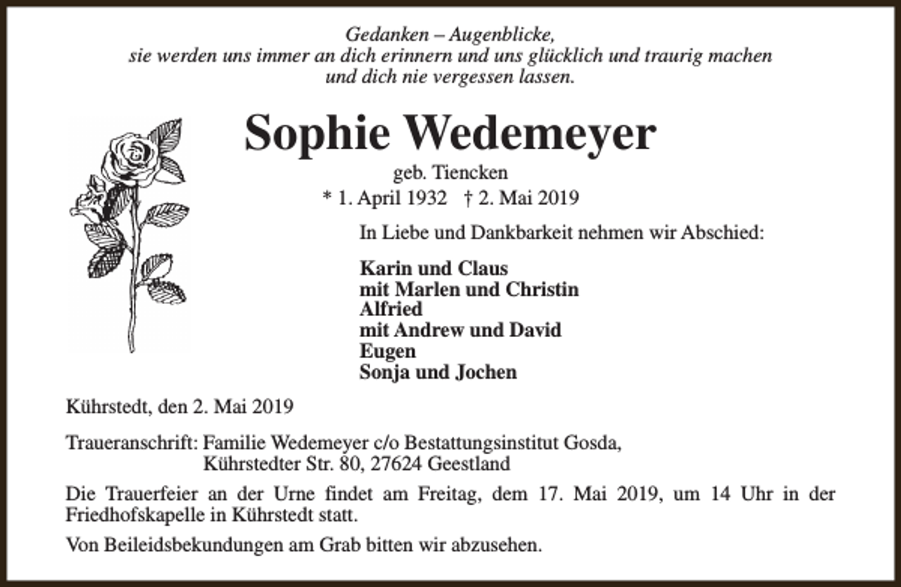 <p>Gedanken – Augenblicke,<br />sie werden uns immer an dich erinnern und uns glücklich und traurig machen<br />und dich nie vergessen lassen.</p><p>Sophie Wedemeyer<br />geb. Tiencken<br />* 1. April 1932 † 2. Mai 2019</p><p>In Liebe und Dankbarkeit nehmen wir Abschied:<br />Karin und Claus<br />mit Marlen und Christin<br />Alfried<br />mit Andrew und David<br />Eugen<br />Sonja und Jochen<br />Kührstedt, den 2. Mai 2019<br />Traueranschrift: Familie Wedemeyer c/o Bestattungsinstitut Gosda,<br />Kührstedter Str. 80, 27624 Geestland<br />Die Trauerfeier an der Urne findet am Freitag, dem 17. Mai 2019, um 14 Uhr in der<br />Friedhofskapelle in Kührstedt statt.<br />Von Beileidsbekundungen am Grab bitten wir abzusehen.</p>