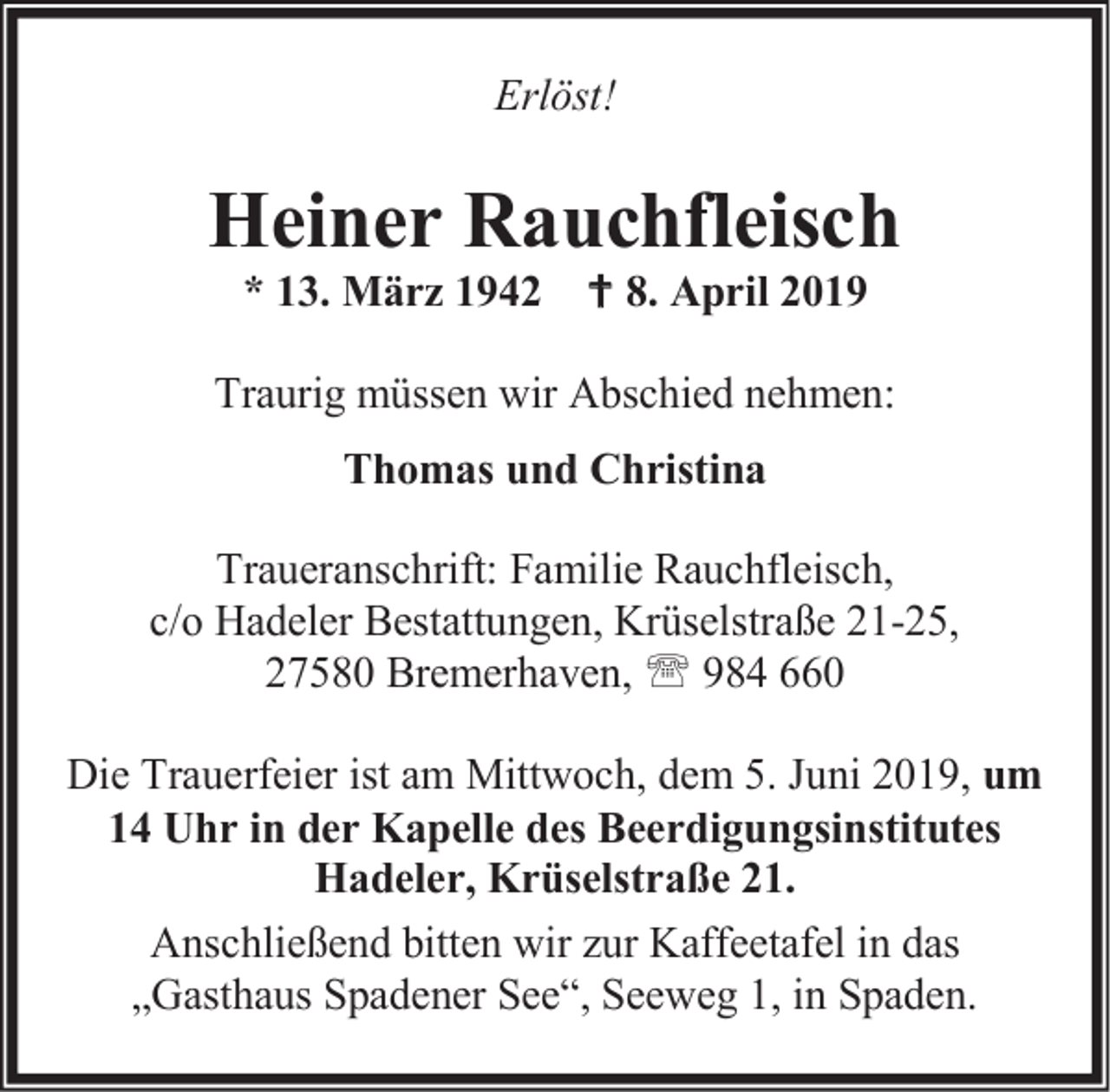 <p>Erlöst!</p><p>Heiner Rauchfleisch<br />* 13. März 1942  8. April 2019</p><p>Traurig müssen wir Abschied nehmen:<br />Thomas und Christina<br />Traueranschrift: Familie Rauchfleisch,<br />c/o Hadeler Bestattungen, Krüselstraße 21-25,<br />27580 Bremerhaven,  984 660<br />Die Trauerfeier ist am Mittwoch, dem 5. Juni 2019, um<br />14 Uhr in der Kapelle des Beerdigungsinstitutes<br />Hadeler, Krüselstraße 21.<br />Anschließend bitten wir zur Kaffeetafel in das<br />„Gasthaus Spadener See“, Seeweg 1, in Spaden.</p>