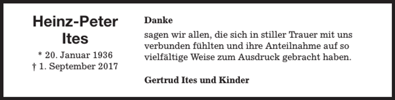 <p>Heinz-Peter<br />Ites<br />* 20. Januar 1936<br />† 1. September 2017</p><p>Danke<br />sagen wir allen, die sich in stiller Trauer mit uns<br />verbunden fühlten und ihre Anteilnahme auf so<br />vielfältige Weise zum Ausdruck gebracht haben.<br />Gertrud Ites und Kinder</p>
