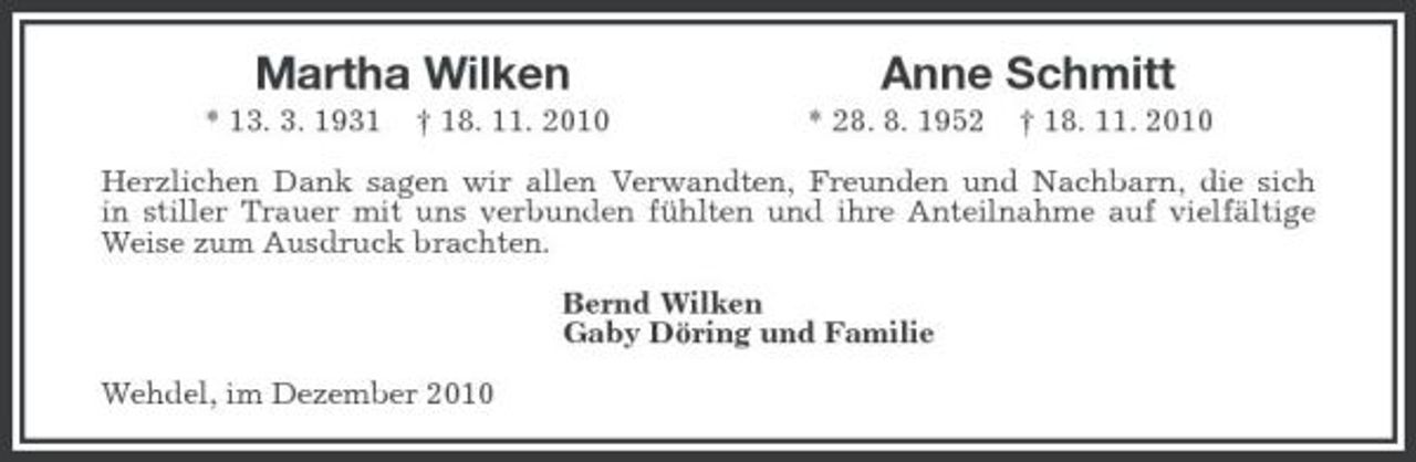 <p>Martha Wilken Anne Schmitt<br />* 13. 3. 1931 † 18. 11. 2010 * 28. 8. 1952 † 18. 11. 2010<br />Herzlichen Dank sagen wir allen Verwandten, Freunden und Nachbarn, die sich<br />in stiller Trauer mit uns verbunden fühlten und ihre Anteilnahme auf vielfältige Weise zum Ausdruck brachten.<br />Bernd Wilken<br />Gaby Döring und Familie<br />Wehdel, im Dezember 2010</p>
