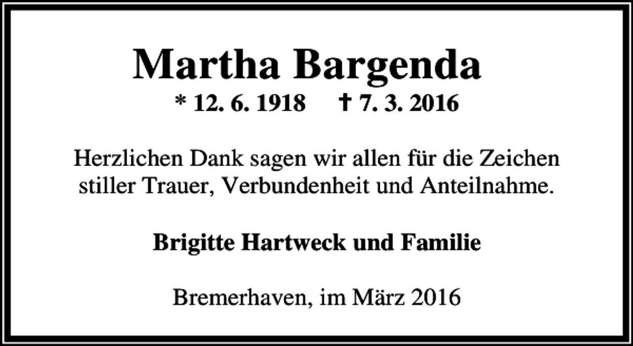 <p>Martha Bargenda<br />* 12. 6. 1918</p><p>B 7. 3. 2016</p><p>Herzlichen Dank sagen wir allen für die Zeichen<br />stiller Trauer, Verbundenheit und Anteilnahme.<br />Brigitte Hartweck und Familie<br />Bremerhaven, im März 2016</p>