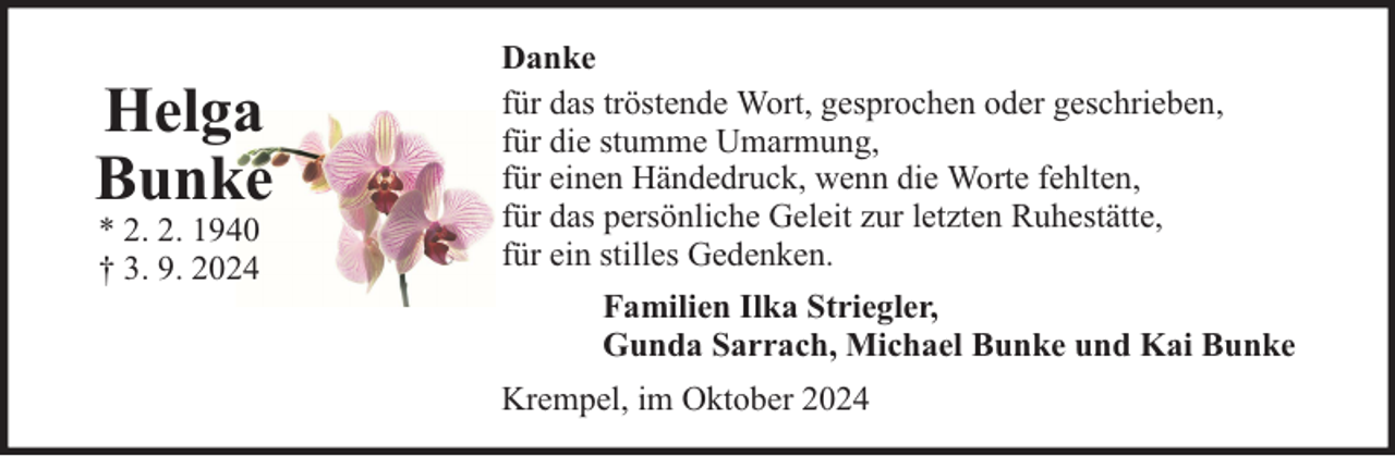 <p>Helga<br />Bunke<br />* 2. 2. 1940<br />† 3. 9. 2024</p>
<p>Danke<br />für das tröstende Wort, gesprochen oder geschrieben,<br />für die stumme Umarmung,<br />für einen Händedruck, wenn die Worte fehlten,<br />für das persönliche Geleit zur letzten Ruhestätte,<br />für ein stilles Gedenken.<br />Familien Ilka Striegler,<br />Gunda Sarrach, Michael Bunke und Kai Bunke<br />Krempel, im Oktober 2024</p>