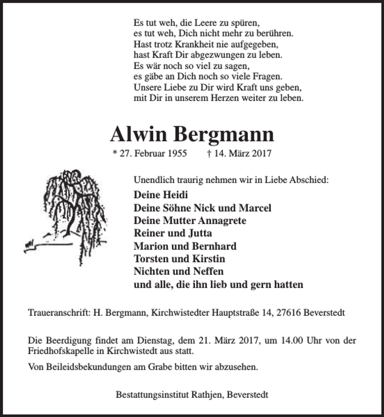 <p>Es tut weh, die Leere zu spüren,<br />es tut weh, Dich nicht mehr zu berühren.<br />Hast trotz Krankheit nie aufgegeben,<br />hast Kraft Dir abgezwungen zu leben.<br />Es wär noch so viel zu sagen,<br />es gäbe an Dich noch so viele Fragen.<br />Unsere Liebe zu Dir wird Kraft uns geben,<br />mit Dir in unserem Herzen weiter zu leben.</p><p>Alwin Bergmann<br />* 27. Februar 1955</p><p>† 14. März 2017</p><p>Unendlich traurig nehmen wir in Liebe Abschied:</p><p>Deine Heidi<br />Deine Söhne Nick und Marcel<br />Deine Mutter Annagrete<br />Reiner und Jutta<br />Marion und Bernhard<br />Torsten und Kirstin<br />Nichten und Neffen<br />und alle, die ihn lieb und gern hatten<br />Traueranschrift: H. Bergmann, Kirchwistedter Hauptstraße 14, 27616 Beverstedt<br />Die Beerdigung findet am Dienstag, dem 21. März 2017, um 14.00 Uhr von der<br />Friedhofskapelle in Kirchwistedt aus statt.<br />Von Beileidsbekundungen am Grabe bitten wir abzusehen.<br />Bestattungsinstitut Rathjen, Beverstedt</p>