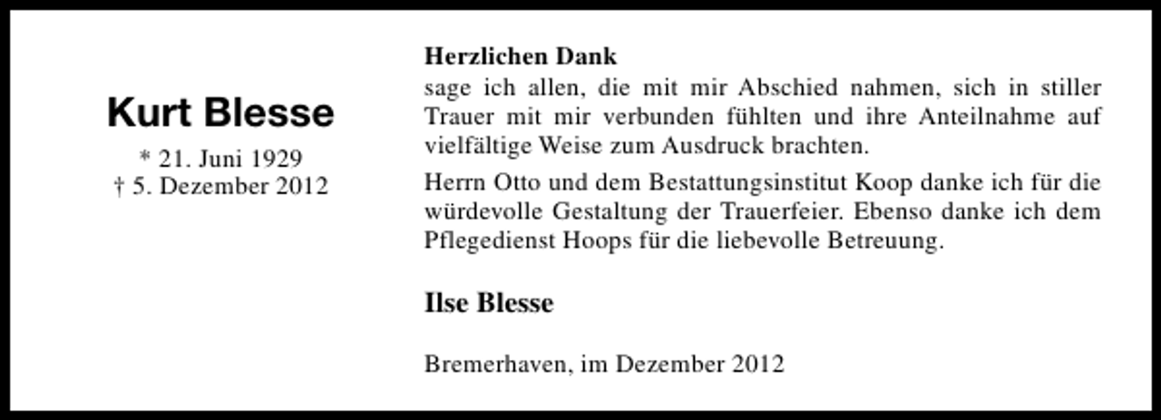 <p>Kurt Blesse<br />* 21. Juni 1929<br />† 5. Dezember 2012</p><p>Herzlichen Dank<br />sage ich allen, die mit mir Abschied nahmen, sich in stiller<br />Trauer mit mir verbunden fühlten und ihre Anteilnahme auf<br />vielfältige Weise zum Ausdruck brachten.<br />Herrn Otto und dem Bestattungsinstitut Koop danke ich für die<br />würdevolle Gestaltung der Trauerfeier. Ebenso danke ich dem<br />Pflegedienst Hoops für die liebevolle Betreuung.</p><p>Ilse Blesse<br />Bremerhaven, im Dezember 2012</p>