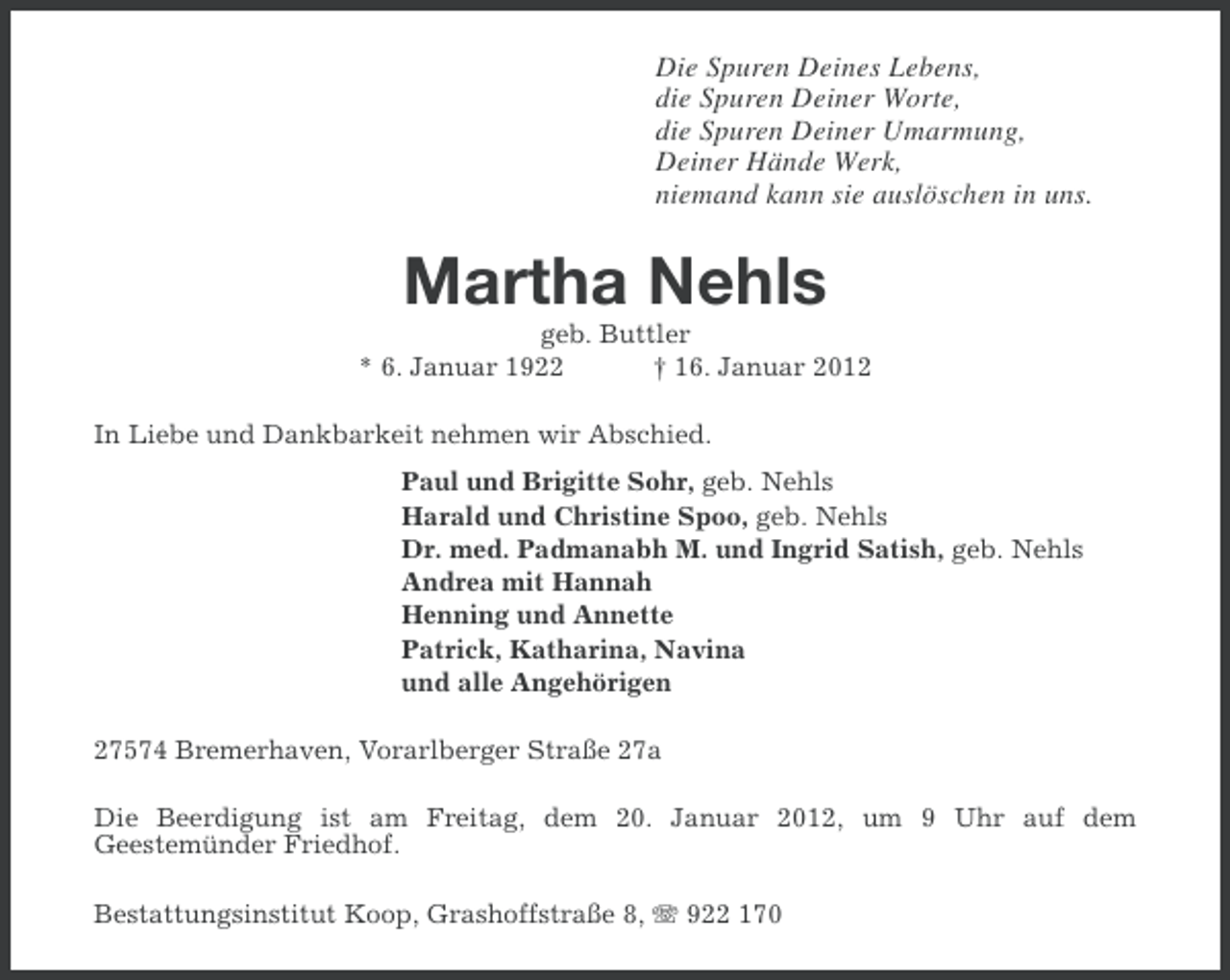 <p>Die Spuren Deines Lebens,<br />die Spuren Deiner Worte,<br />die Spuren Deiner Umarmung,<br />Deiner Hände Werk,<br />niemand kann sie auslöschen in uns.</p>
<p>Martha Nehls<br />geb. Buttler<br />* 6. Januar 1922<br />† 16. Januar 2012<br />In Liebe und Dankbarkeit nehmen wir Abschied.<br />Paul und Brigitte Sohr, geb. Nehls<br />Harald und Christine Spoo, geb. Nehls<br />Dr. med. Padmanabh M. und Ingrid Satish, geb. Nehls<br />Andrea mit Hannah<br />Henning und Annette<br />Patrick, Katharina, Navina<br />und alle Angehörigen<br />27574 Bremerhaven, Vorarlberger Straße 27a<br />Die Beerdigung ist am Freitag, dem 20. Januar 2012, um 9 Uhr auf dem<br />Geestemünder Friedhof.<br />Bestattungsinstitut Koop, Grashoffstraße 8, 922 170</p>