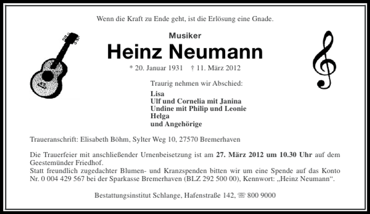 <p>Wenn die Kraft zu Ende geht, ist die Erlösung eine Gnade.</p><p>Musiker</p><p>Heinz Neumann<br />* 20. Januar 1931</p><p>† 11. März 2012</p><p>Traurig nehmen wir Abschied:<br />Lisa<br />Ulf und Cornelia mit Janina<br />Undine mit Philip und Leonie<br />Helga<br />und Angehörige<br />Traueranschrift: Elisabeth Böhm, Sylter Weg 10, 27570 Bremerhaven<br />Die Trauerfeier mit anschließender Urnenbeisetzung ist am 27. März 2012 um 10.30 Uhr auf dem<br />Geestemünder Friedhof.<br />Statt freundlich zugedachter Blumen- und Kranzspenden bitten wir um eine Spende auf das Konto<br />Nr. 029 567 bei der Sparkasse Bremerhaven (BLZ 292 5), Kennwort: „Heinz Neumann“.<br />Bestattungsinstitut Schlange, Hafenstraße 142, s 800 9000</p>
